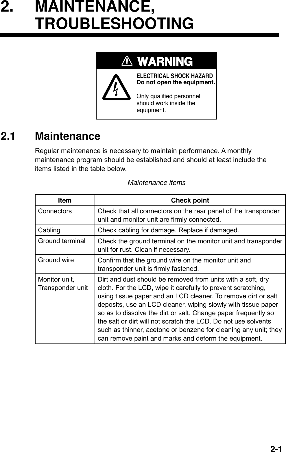   2-12. MAINTENANCE, TROUBLESHOOTING WARNINGELECTRICAL SHOCK HAZARDDo not open the equipment.Only qualified personnelshould work inside theequipment. 2.1 Maintenance Regular maintenance is necessary to maintain performance. A monthly maintenance program should be established and should at least include the items listed in the table below. Maintenance items Item Check point Connectors  Check that all connectors on the rear panel of the transponder unit and monitor unit are firmly connected. Cabling  Check cabling for damage. Replace if damaged. Ground terminal  Check the ground terminal on the monitor unit and transponder unit for rust. Clean if necessary. Ground wire  Confirm that the ground wire on the monitor unit and transponder unit is firmly fastened. Monitor unit, Transponder unit Dirt and dust should be removed from units with a soft, dry cloth. For the LCD, wipe it carefully to prevent scratching, using tissue paper and an LCD cleaner. To remove dirt or salt deposits, use an LCD cleaner, wiping slowly with tissue paper so as to dissolve the dirt or salt. Change paper frequently so the salt or dirt will not scratch the LCD. Do not use solvents such as thinner, acetone or benzene for cleaning any unit; they can remove paint and marks and deform the equipment.  