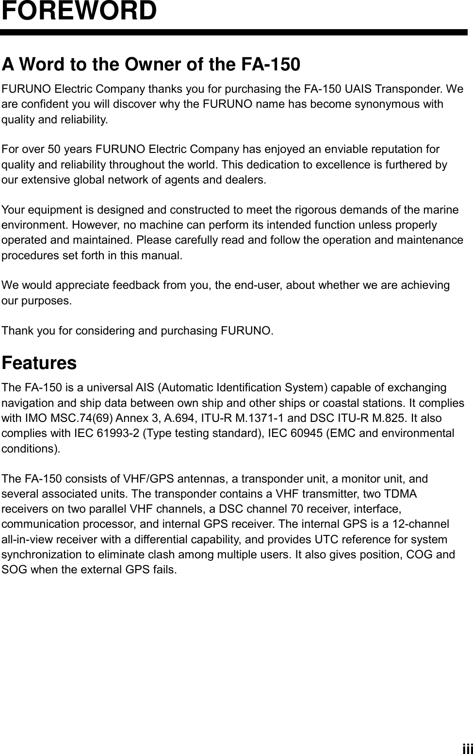   iiiFOREWORD A Word to the Owner of the FA-150 FURUNO Electric Company thanks you for purchasing the FA-150 UAIS Transponder. We are confident you will discover why the FURUNO name has become synonymous with quality and reliability.  For over 50 years FURUNO Electric Company has enjoyed an enviable reputation for quality and reliability throughout the world. This dedication to excellence is furthered by our extensive global network of agents and dealers.  Your equipment is designed and constructed to meet the rigorous demands of the marine environment. However, no machine can perform its intended function unless properly operated and maintained. Please carefully read and follow the operation and maintenance procedures set forth in this manual.  We would appreciate feedback from you, the end-user, about whether we are achieving our purposes.  Thank you for considering and purchasing FURUNO.  Features The FA-150 is a universal AIS (Automatic Identification System) capable of exchanging navigation and ship data between own ship and other ships or coastal stations. It complies with IMO MSC.74(69) Annex 3, A.694, ITU-R M.1371-1 and DSC ITU-R M.825. It also complies with IEC 61993-2 (Type testing standard), IEC 60945 (EMC and environmental conditions).   The FA-150 consists of VHF/GPS antennas, a transponder unit, a monitor unit, and several associated units. The transponder contains a VHF transmitter, two TDMA receivers on two parallel VHF channels, a DSC channel 70 receiver, interface, communication processor, and internal GPS receiver. The internal GPS is a 12-channel all-in-view receiver with a differential capability, and provides UTC reference for system synchronization to eliminate clash among multiple users. It also gives position, COG and SOG when the external GPS fails.       