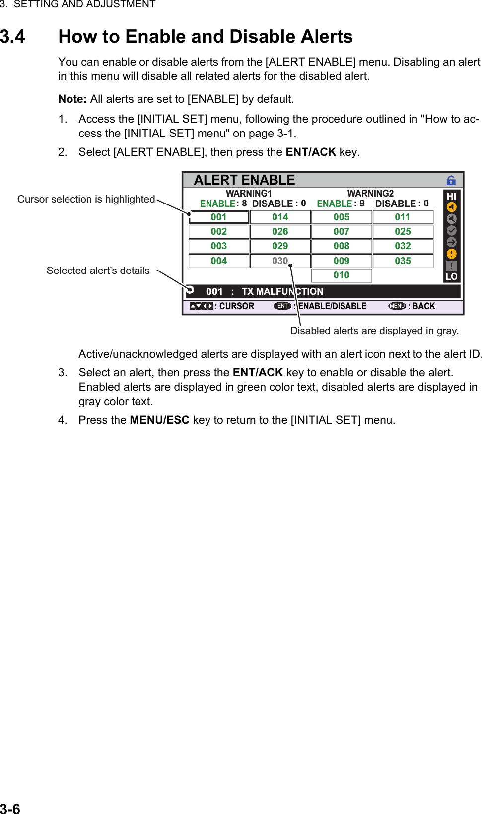3.  SETTING AND ADJUSTMENT3-63.4 How to Enable and Disable AlertsYou can enable or disable alerts from the [ALERT ENABLE] menu. Disabling an alert in this menu will disable all related alerts for the disabled alert. Note: All alerts are set to [ENABLE] by default.1. Access the [INITIAL SET] menu, following the procedure outlined in &quot;How to ac-cess the [INITIAL SET] menu&quot; on page 3-1.2. Select [ALERT ENABLE], then press the ENT/ACK key.Active/unacknowledged alerts are displayed with an alert icon next to the alert ID.3. Select an alert, then press the ENT/ACK key to enable or disable the alert. Enabled alerts are displayed in green color text, disabled alerts are displayed in gray color text.4. Press the MENU/ESC key to return to the [INITIAL SET] menu.ALERT ENABLE: BACK: CURSORMENU: ENABLE/DISABLEENTWARNING1 WARNING2ENABLE001 014026030029005007009010008011025035032002003004DISABLEENABLEHILO001 :TX MALFUNCTIONDISABLE: 8 : 0 : 0: 9Cursor selection is highlightedSelected alert’s detailsDisabled alerts are displayed in gray.
