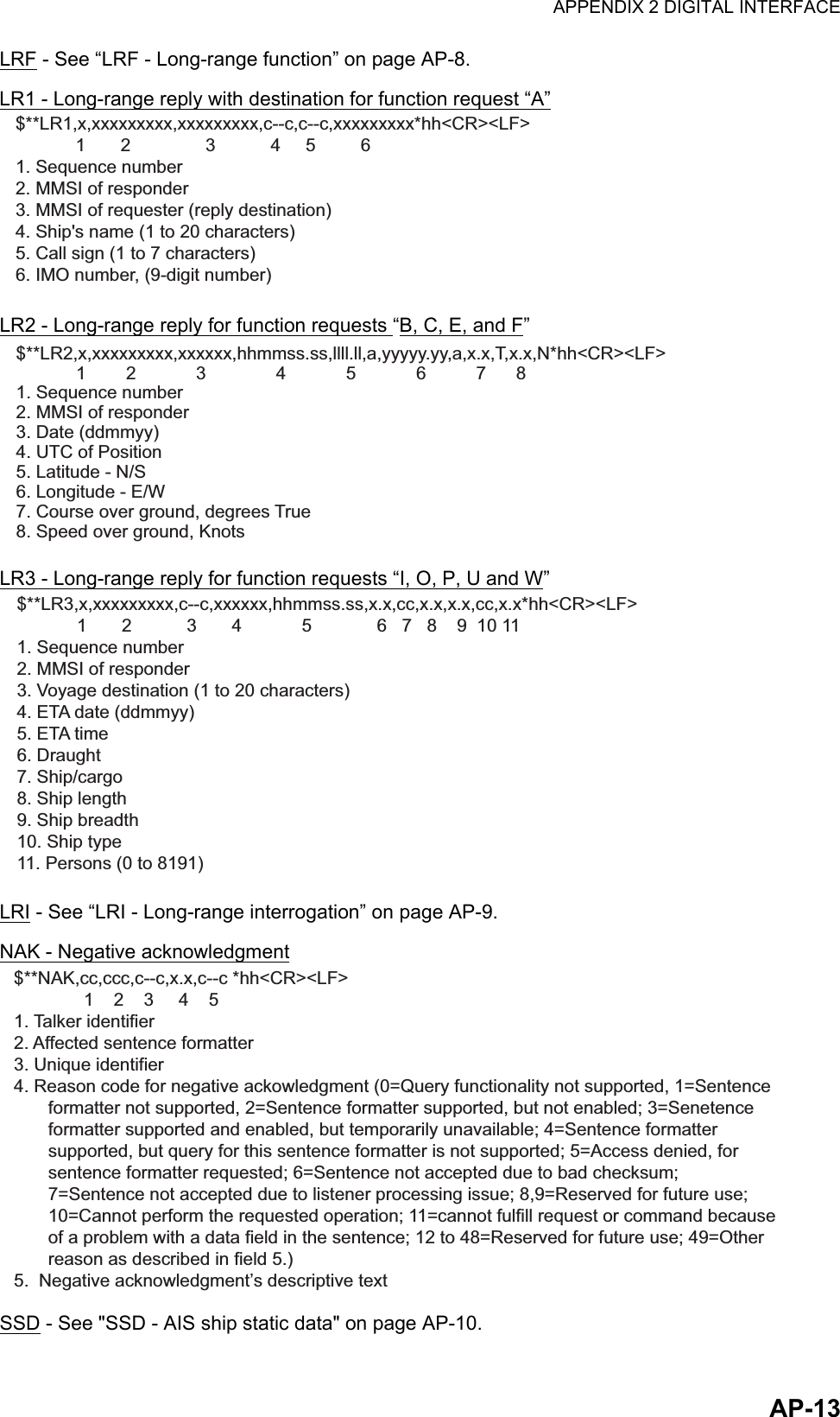 APPENDIX 2 DIGITAL INTERFACEAP-13LRF - See “LRF - Long-range function” on page AP-8.LR1 - Long-range reply with destination for function request “A”LR2 - Long-range reply for function requests “B, C, E, and F”LR3 - Long-range reply for function requests “I, O, P, U and W”LRI - See “LRI - Long-range interrogation” on page AP-9.NAK - Negative acknowledgmentSSD - See &quot;SSD - AIS ship static data&quot; on page AP-10.$**LR1,x,xxxxxxxxx,xxxxxxxxx,c--c,c--c,xxxxxxxxx*hh&lt;CR&gt;&lt;LF&gt;            1       2               3           4     5         6  1. Sequence number2. MMSI of responder3. MMSI of requester (reply destination)4. Ship&apos;s name (1 to 20 characters)5. Call sign (1 to 7 characters)6. IMO number, (9-digit number)$**LR2,x,xxxxxxxxx,xxxxxx,hhmmss.ss,llll.ll,a,yyyyy.yy,a,x.x,T,x.x,N*hh&lt;CR&gt;&lt;LF&gt;            1        2            3              4            5            6          7      8    1. Sequence number2. MMSI of responder3. Date (ddmmyy)4. UTC of Position5. Latitude - N/S6. Longitude - E/W7. Course over ground, degrees True8. Speed over ground, Knots$**LR3,x,xxxxxxxxx,c--c,xxxxxx,hhmmss.ss,x.x,cc,x.x,x.x,cc,x.x*hh&lt;CR&gt;&lt;LF&gt;           1       2           3       4            5             6   7   8    9  10 111. Sequence number2. MMSI of responder3. Voyage destination (1 to 20 characters)4. ETA date (ddmmyy)5. ETA time6. Draught7. Ship/cargo 8. Ship length9. Ship breadth10. Ship type11. Persons (0 to 8191)$**NAK,cc,ccc,c--c,x.x,c--c *hh&lt;CR&gt;&lt;LF&gt;             1    2    3     4    51. Talker identifier2. Affected sentence formatter3. Unique identifier4. Reason code for negative ackowledgment (0=Query functionality not supported, 1=Sentence formatter not supported, 2=Sentence formatter supported, but not enabled; 3=Senetenceformatter supported and enabled, but temporarily unavailable; 4=Sentence formattersupported, but query for this sentence formatter is not supported; 5=Access denied, forsentence formatter requested; 6=Sentence not accepted due to bad checksum;7=Sentence not accepted due to listener processing issue; 8,9=Reserved for future use;10=Cannot perform the requested operation; 11=cannot fulfill request or command because of a problem with a data field in the sentence; 12 to 48=Reserved for future use; 49=Otherreason as described in field 5.)5.  Negative acknowledgment’s descriptive text