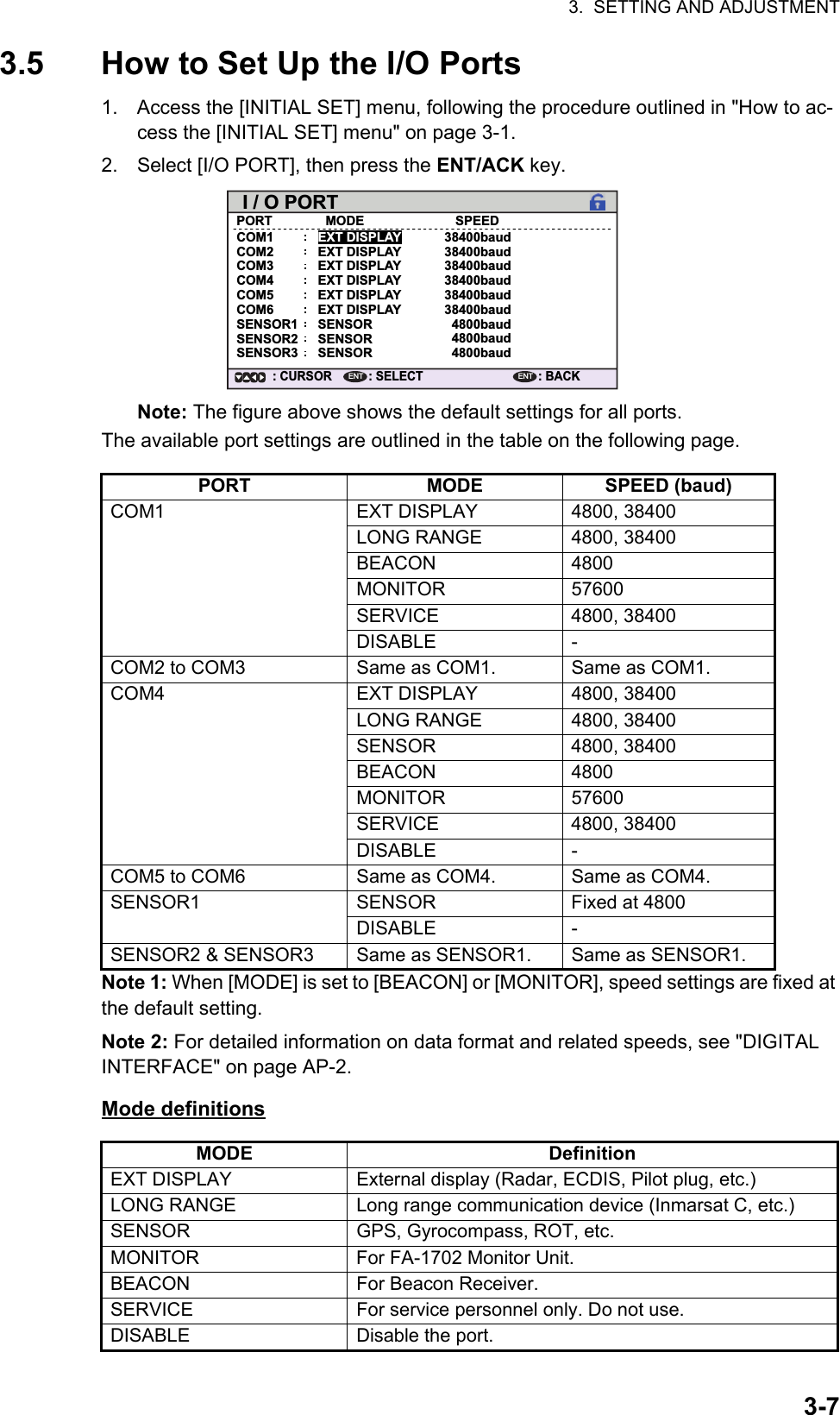 3.  SETTING AND ADJUSTMENT3-73.5 How to Set Up the I/O Ports1. Access the [INITIAL SET] menu, following the procedure outlined in &quot;How to ac-cess the [INITIAL SET] menu&quot; on page 3-1.2. Select [I/O PORT], then press the ENT/ACK key.Note: The figure above shows the default settings for all ports.The available port settings are outlined in the table on the following page.Note 1: When [MODE] is set to [BEACON] or [MONITOR], speed settings are fixed at the default setting.Note 2: For detailed information on data format and related speeds, see &quot;DIGITAL INTERFACE&quot; on page AP-2.Mode definitionsPORT MODE SPEED (baud)COM1 EXT DISPLAY 4800, 38400LONG RANGE 4800, 38400BEACON 4800MONITOR 57600SERVICE 4800, 38400DISABLE -COM2 to COM3 Same as COM1. Same as COM1.COM4 EXT DISPLAY 4800, 38400LONG RANGE 4800, 38400SENSOR 4800, 38400BEACON 4800MONITOR 57600SERVICE 4800, 38400DISABLE -COM5 to COM6 Same as COM4. Same as COM4.SENSOR1 SENSOR Fixed at 4800DISABLE -SENSOR2 &amp; SENSOR3 Same as SENSOR1. Same as SENSOR1.MODE DefinitionEXT DISPLAY External display (Radar, ECDIS, Pilot plug, etc.)LONG RANGE Long range communication device (Inmarsat C, etc.)SENSOR GPS, Gyrocompass, ROT, etc.MONITOR For FA-1702 Monitor Unit.BEACON For Beacon Receiver.SERVICE For service personnel only. Do not use.DISABLE Disable the port.EXT DISPLAYEXT DISPLAYEXT DISPLAYI / O PORTPORTCOM1MODE SPEED38400baudCOM2 EXT DISPLAYEXT DISPLAY38400baudCOM3 EXT DISPLAY 38400baudCOM4SENSORSENSORSENSOR38400baudCOM5 38400baudCOM6 38400baudSENSOR1 4800baudSENSOR2 4800baudSENSOR3 4800baud: SELECT: CURSORENT: BACKENT