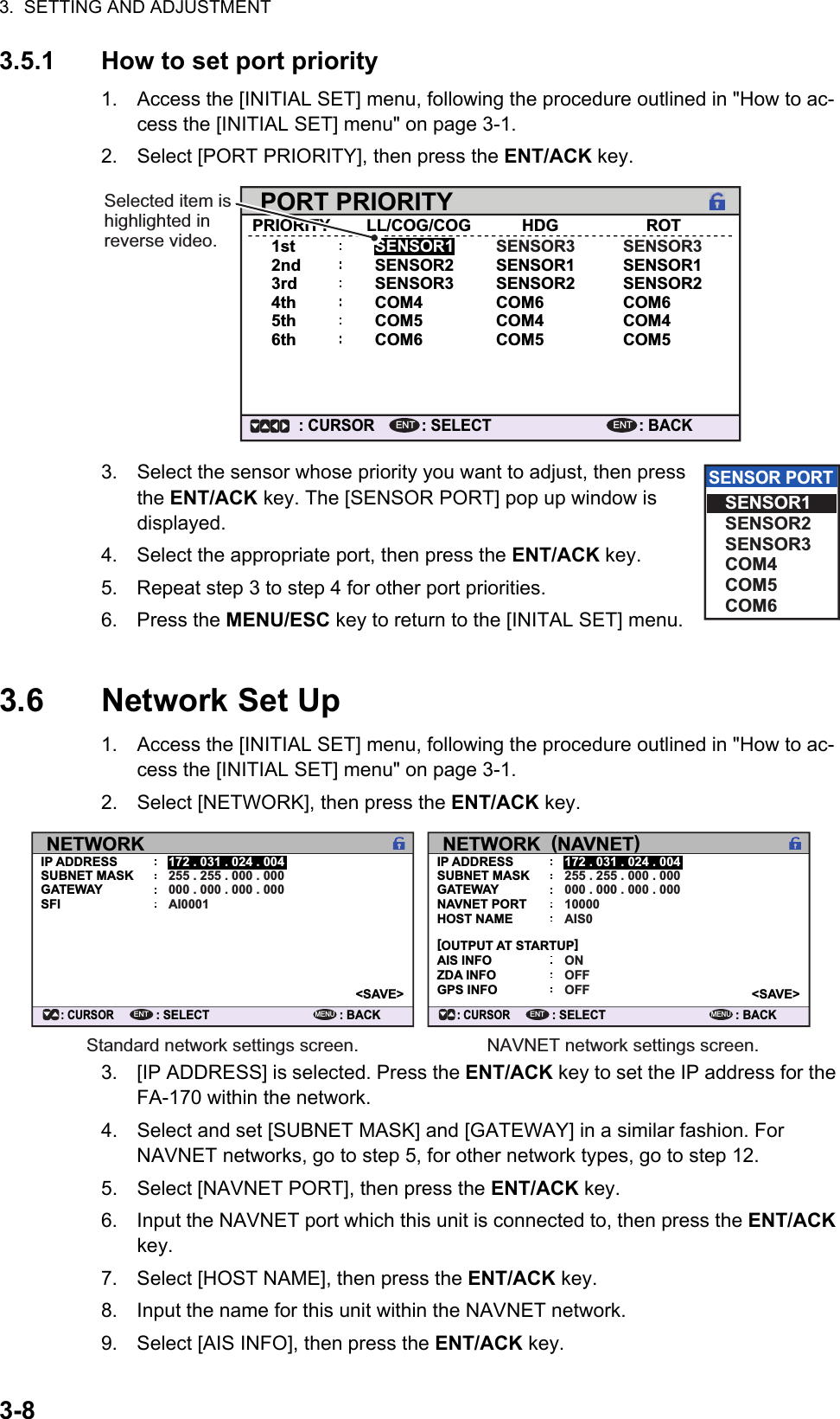 3.  SETTING AND ADJUSTMENT3-83.5.1 How to set port priority1. Access the [INITIAL SET] menu, following the procedure outlined in &quot;How to ac-cess the [INITIAL SET] menu&quot; on page 3-1.2. Select [PORT PRIORITY], then press the ENT/ACK key.3. Select the sensor whose priority you want to adjust, then press the ENT/ACK key. The [SENSOR PORT] pop up window is displayed.4. Select the appropriate port, then press the ENT/ACK key.5. Repeat step 3 to step 4 for other port priorities.6. Press the MENU/ESC key to return to the [INITAL SET] menu.3.6 Network Set Up1. Access the [INITIAL SET] menu, following the procedure outlined in &quot;How to ac-cess the [INITIAL SET] menu&quot; on page 3-1.2. Select [NETWORK], then press the ENT/ACK key.3. [IP ADDRESS] is selected. Press the ENT/ACK key to set the IP address for the FA-170 within the network.4. Select and set [SUBNET MASK] and [GATEWAY] in a similar fashion. For NAVNET networks, go to step 5, for other network types, go to step 12.5. Select [NAVNET PORT], then press the ENT/ACK key.6. Input the NAVNET port which this unit is connected to, then press the ENT/ACK key.7. Select [HOST NAME], then press the ENT/ACK key.8. Input the name for this unit within the NAVNET network.9. Select [AIS INFO], then press the ENT/ACK key.PORT PRIORITYPRIORITY1stLL/COG/COGSENSOR1HDG ROT2nd SENSOR23rd SENSOR34th COM4COM5COM6SENSOR3SENSOR1SENSOR2COM6COM4COM5SENSOR3SENSOR1SENSOR2COM6COM4COM55th6th: SELECT: CURSORENT: BACKENTSelected item is highlighted in reverse video.SENSOR PORTSENSOR1SENSOR2SENSOR3COM4COM5COM6NETWORK: CURSOR: SELECT172 . 031 . 024 . 004255 . 255 . 000 . 000000 . 000 . 000 . 000AI0001ENT: BACKMENUIP ADDRESSSUBNET MASKGATEWAYSFI&lt;SAVE&gt;NETWORK  (NAVNET): CURSOR: SELECT172 . 031 . 024 . 004255 . 255 . 000 . 000000 . 000 . 000 . 00010000ENT: BACKMENUIP ADDRESSSUBNET MASKGATEWAYNAVNET PORTAIS0HOST NAMEONAIS INFOOFFZDA INFOOFFGPS INFO[OUTPUT AT STARTUP]&lt;SAVE&gt;Standard network settings screen. NAVNET network settings screen.