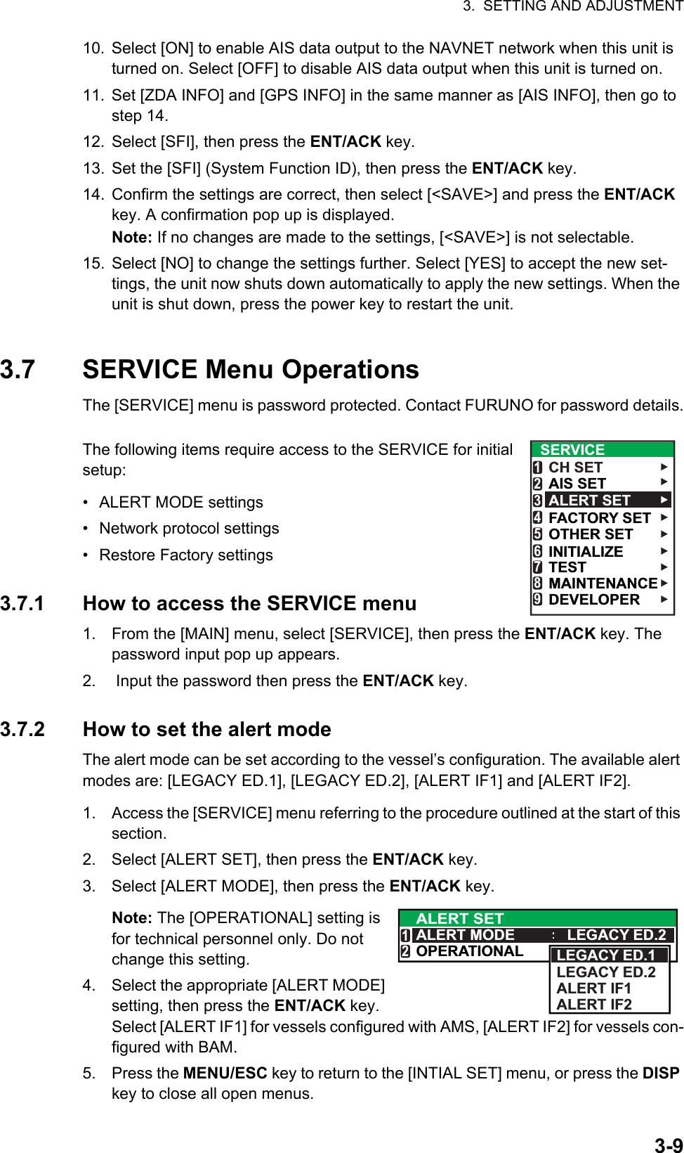 3.  SETTING AND ADJUSTMENT3-910. Select [ON] to enable AIS data output to the NAVNET network when this unit is turned on. Select [OFF] to disable AIS data output when this unit is turned on.11. Set [ZDA INFO] and [GPS INFO] in the same manner as [AIS INFO], then go to step 14.12. Select [SFI], then press the ENT/ACK key.13. Set the [SFI] (System Function ID), then press the ENT/ACK key.14. Confirm the settings are correct, then select [&lt;SAVE&gt;] and press the ENT/ACK key. A confirmation pop up is displayed.Note: If no changes are made to the settings, [&lt;SAVE&gt;] is not selectable.15. Select [NO] to change the settings further. Select [YES] to accept the new set-tings, the unit now shuts down automatically to apply the new settings. When the unit is shut down, press the power key to restart the unit.3.7 SERVICE Menu OperationsThe [SERVICE] menu is password protected. Contact FURUNO for password details.The following items require access to the SERVICE for initial setup:•  ALERT MODE settings• Network protocol settings•  Restore Factory settings3.7.1 How to access the SERVICE menu1. From the [MAIN] menu, select [SERVICE], then press the ENT/ACK key. The password input pop up appears.2.  Input the password then press the ENT/ACK key.3.7.2 How to set the alert modeThe alert mode can be set according to the vessel’s configuration. The available alert modes are: [LEGACY ED.1], [LEGACY ED.2], [ALERT IF1] and [ALERT IF2].1. Access the [SERVICE] menu referring to the procedure outlined at the start of this section.2. Select [ALERT SET], then press the ENT/ACK key.3. Select [ALERT MODE], then press the ENT/ACK key.Note: The [OPERATIONAL] setting is for technical personnel only. Do not change this setting.4. Select the appropriate [ALERT MODE] setting, then press the ENT/ACK key.Select [ALERT IF1] for vessels configured with AMS, [ALERT IF2] for vessels con-figured with BAM.5. Press the MENU/ESC key to return to the [INTIAL SET] menu, or press the DISP key to close all open menus.SERVICECH SETAIS SETALERT SETFACTORY SETOTHER SETINITIALIZE123456TEST7MAINTENANCE8DEVELOPER9ALERT SETALERT MODE LEGACY ED.2OPERATIONAL12LEGACY ED.1LEGACY ED.2ALERT IF1ALERT IF2