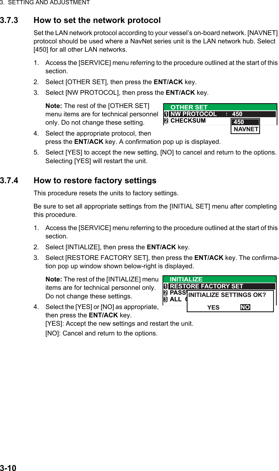 3.  SETTING AND ADJUSTMENT3-103.7.3 How to set the network protocolSet the LAN network protocol according to your vessel’s on-board network. [NAVNET] protocol should be used where a NavNet series unit is the LAN network hub. Select [450] for all other LAN networks.1. Access the [SERVICE] menu referring to the procedure outlined at the start of this section.2. Select [OTHER SET], then press the ENT/ACK key.3. Select [NW PROTOCOL], then press the ENT/ACK key.Note: The rest of the [OTHER SET] menu items are for technical personnel only. Do not change these setting.4. Select the appropriate protocol, then press the ENT/ACK key. A confirmation pop up is displayed.5. Select [YES] to accept the new setting, [NO] to cancel and return to the options. Selecting [YES] will restart the unit.3.7.4 How to restore factory settingsThis procedure resets the units to factory settings.Be sure to set all appropriate settings from the [INITIAL SET] menu after completing this procedure.1. Access the [SERVICE] menu referring to the procedure outlined at the start of this section.2. Select [INTIALIZE], then press the ENT/ACK key.3. Select [RESTORE FACTORY SET], then press the ENT/ACK key. The confirma-tion pop up window shown below-right is displayed.Note: The rest of the [INTIALIZE] menu items are for technical personnel only. Do not change these settings.4. Select the [YES] or [NO] as appropriate, then press the ENT/ACK key.[YES]: Accept the new settings and restart the unit.[NO]: Cancel and return to the options.OTHER SETNW PROTOCOL 450CHECKSUM12450NAVNETALL  CPASSWINITIALIZERESTORE FACTORY SET123NOINITIALIZE SETTINGS OK?YES