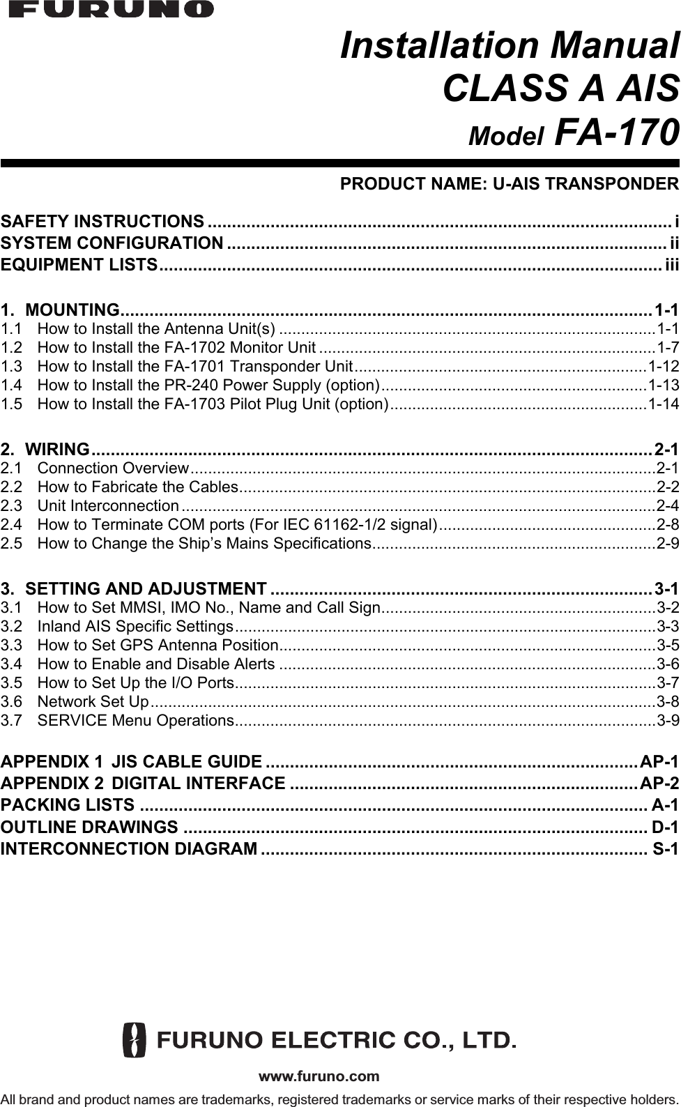 www.furuno.comAll brand and product names are trademarks, registered trademarks or service marks of their respective holders.Installation ManualCLASS A AISModel FA-170PRODUCT NAME: U-AIS TRANSPONDERSAFETY INSTRUCTIONS ................................................................................................ iSYSTEM CONFIGURATION ........................................................................................... iiEQUIPMENT LISTS........................................................................................................ iii1. MOUNTING..............................................................................................................1-11.1 How to Install the Antenna Unit(s) .....................................................................................1-11.2 How to Install the FA-1702 Monitor Unit ............................................................................1-71.3 How to Install the FA-1701 Transponder Unit..................................................................1-121.4 How to Install the PR-240 Power Supply (option)............................................................1-131.5 How to Install the FA-1703 Pilot Plug Unit (option)..........................................................1-142. WIRING....................................................................................................................2-12.1 Connection Overview.........................................................................................................2-12.2 How to Fabricate the Cables..............................................................................................2-22.3 Unit Interconnection...........................................................................................................2-42.4 How to Terminate COM ports (For IEC 61162-1/2 signal).................................................2-82.5 How to Change the Ship’s Mains Specifications................................................................2-93. SETTING AND ADJUSTMENT ...............................................................................3-13.1 How to Set MMSI, IMO No., Name and Call Sign..............................................................3-23.2 Inland AIS Specific Settings...............................................................................................3-33.3 How to Set GPS Antenna Position.....................................................................................3-53.4 How to Enable and Disable Alerts .....................................................................................3-63.5 How to Set Up the I/O Ports...............................................................................................3-73.6 Network Set Up..................................................................................................................3-83.7 SERVICE Menu Operations...............................................................................................3-9APPENDIX 1 JIS CABLE GUIDE .............................................................................AP-1APPENDIX 2 DIGITAL INTERFACE ........................................................................AP-2PACKING LISTS ......................................................................................................... A-1OUTLINE DRAWINGS ................................................................................................ D-1INTERCONNECTION DIAGRAM ................................................................................ S-1