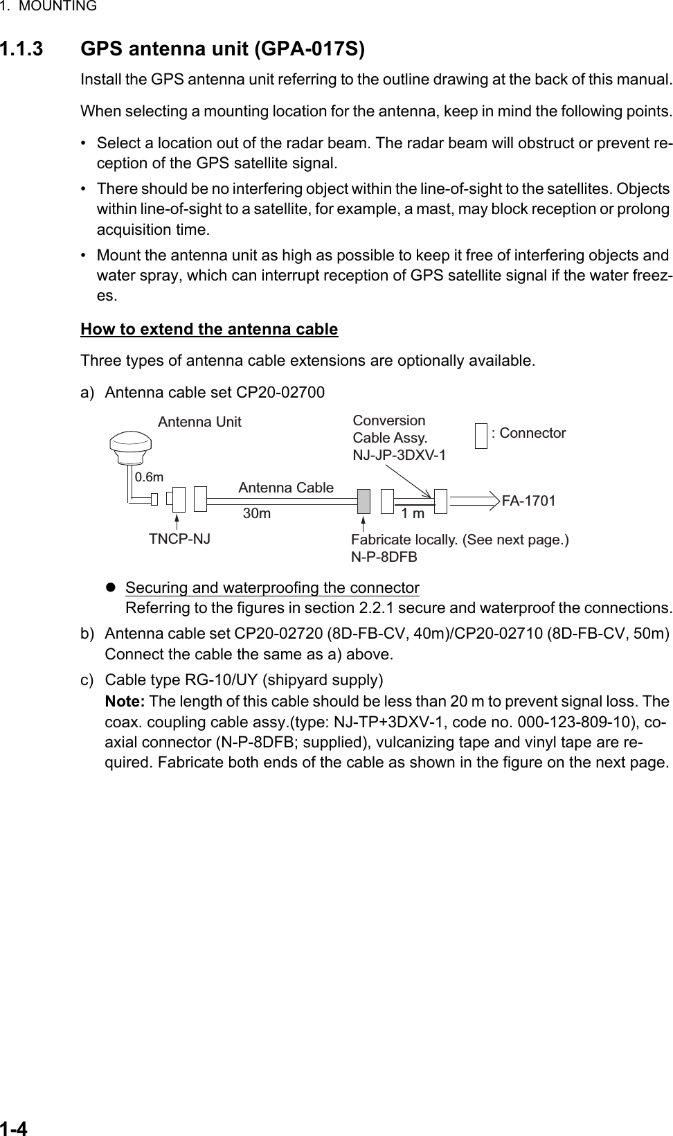 1.  MOUNTING1-41.1.3 GPS antenna unit (GPA-017S)Install the GPS antenna unit referring to the outline drawing at the back of this manual.When selecting a mounting location for the antenna, keep in mind the following points.•  Select a location out of the radar beam. The radar beam will obstruct or prevent re-ception of the GPS satellite signal.•  There should be no interfering object within the line-of-sight to the satellites. Objects within line-of-sight to a satellite, for example, a mast, may block reception or prolong acquisition time.•  Mount the antenna unit as high as possible to keep it free of interfering objects and water spray, which can interrupt reception of GPS satellite signal if the water freez-es.How to extend the antenna cableThree types of antenna cable extensions are optionally available.a) Antenna cable set CP20-02700Securing and waterproofing the connectorReferring to the figures in section 2.2.1 secure and waterproof the connections.b) Antenna cable set CP20-02720 (8D-FB-CV, 40m)/CP20-02710 (8D-FB-CV, 50m) Connect the cable the same as a) above.c) Cable type RG-10/UY (shipyard supply)Note: The length of this cable should be less than 20 m to prevent signal loss. The coax. coupling cable assy.(type: NJ-TP+3DXV-1, code no. 000-123-809-10), co-axial connector (N-P-8DFB; supplied), vulcanizing tape and vinyl tape are re-quired. Fabricate both ends of the cable as shown in the figure on the next page.Antenna UnitAntenna Cable30m 1 mFabricate locally. (See next page.)N-P-8DFBFA-1701: ConnectorConversionCable Assy.NJ-JP-3DXV-1TNCP-NJ 0.6m 