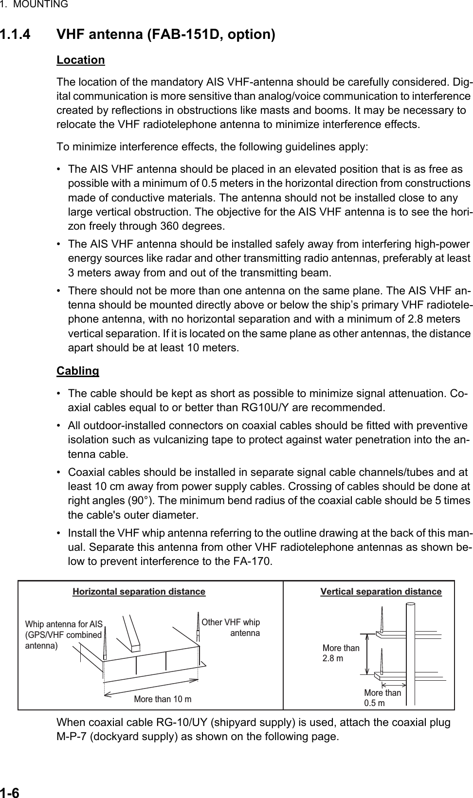 1.  MOUNTING1-61.1.4 VHF antenna (FAB-151D, option)LocationThe location of the mandatory AIS VHF-antenna should be carefully considered. Dig-ital communication is more sensitive than analog/voice communication to interference created by reflections in obstructions like masts and booms. It may be necessary to relocate the VHF radiotelephone antenna to minimize interference effects.To minimize interference effects, the following guidelines apply:•  The AIS VHF antenna should be placed in an elevated position that is as free as possible with a minimum of 0.5 meters in the horizontal direction from constructions made of conductive materials. The antenna should not be installed close to any large vertical obstruction. The objective for the AIS VHF antenna is to see the hori-zon freely through 360 degrees.•  The AIS VHF antenna should be installed safely away from interfering high-power energy sources like radar and other transmitting radio antennas, preferably at least 3 meters away from and out of the transmitting beam.•  There should not be more than one antenna on the same plane. The AIS VHF an-tenna should be mounted directly above or below the ship’s primary VHF radiotele-phone antenna, with no horizontal separation and with a minimum of 2.8 meters vertical separation. If it is located on the same plane as other antennas, the distance apart should be at least 10 meters.Cabling•  The cable should be kept as short as possible to minimize signal attenuation. Co-axial cables equal to or better than RG10U/Y are recommended.•  All outdoor-installed connectors on coaxial cables should be fitted with preventive isolation such as vulcanizing tape to protect against water penetration into the an-tenna cable.•  Coaxial cables should be installed in separate signal cable channels/tubes and at least 10 cm away from power supply cables. Crossing of cables should be done at right angles (90°). The minimum bend radius of the coaxial cable should be 5 times the cable&apos;s outer diameter.•  Install the VHF whip antenna referring to the outline drawing at the back of this man-ual. Separate this antenna from other VHF radiotelephone antennas as shown be-low to prevent interference to the FA-170.When coaxial cable RG-10/UY (shipyard supply) is used, attach the coaxial plug M-P-7 (dockyard supply) as shown on the following page.More than 10 m Other VHF whip antenna Whip antenna for AIS (GPS/VHF combined antenna)  More than 0.5 mMore than 2.8 m  Horizontal separation distance Vertical separation distance