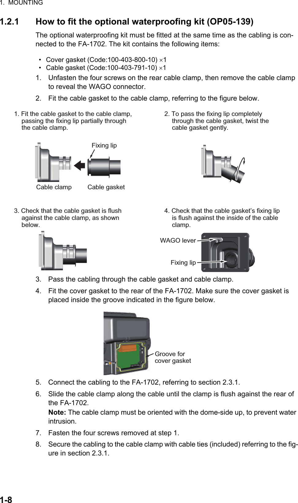 1.  MOUNTING1-81.2.1 How to fit the optional waterproofing kit (OP05-139)The optional waterproofing kit must be fitted at the same time as the cabling is con-nected to the FA-1702. The kit contains the following items:1. Unfasten the four screws on the rear cable clamp, then remove the cable clamp to reveal the WAGO connector.2. Fit the cable gasket to the cable clamp, referring to the figure below.3. Pass the cabling through the cable gasket and cable clamp.4. Fit the cover gasket to the rear of the FA-1702. Make sure the cover gasket is placed inside the groove indicated in the figure below.5. Connect the cabling to the FA-1702, referring to section 2.3.1.6. Slide the cable clamp along the cable until the clamp is flush against the rear of the FA-1702.Note: The cable clamp must be oriented with the dome-side up, to prevent water intrusion.7. Fasten the four screws removed at step 1.8. Secure the cabling to the cable clamp with cable ties (included) referring to the fig-ure in section 2.3.1.•  Cover gasket (Code:100-403-800-10) 1•  Cable gasket (Code:100-403-791-10) 1Fixing lipCable clamp Cable gasket1. Fit the cable gasket to the cable clamp, passing the fixing lip partially through the cable clamp.2. To pass the fixing lip completely through the cable gasket, twist the cable gasket gently.3. Check that the cable gasket is flush against the cable clamp, as shown below.4. Check that the cable gasket’s fixing lip is flush against the inside of the cable clamp.Fixing lipWAGO leverGroove for cover gasketGroove for cover gasket