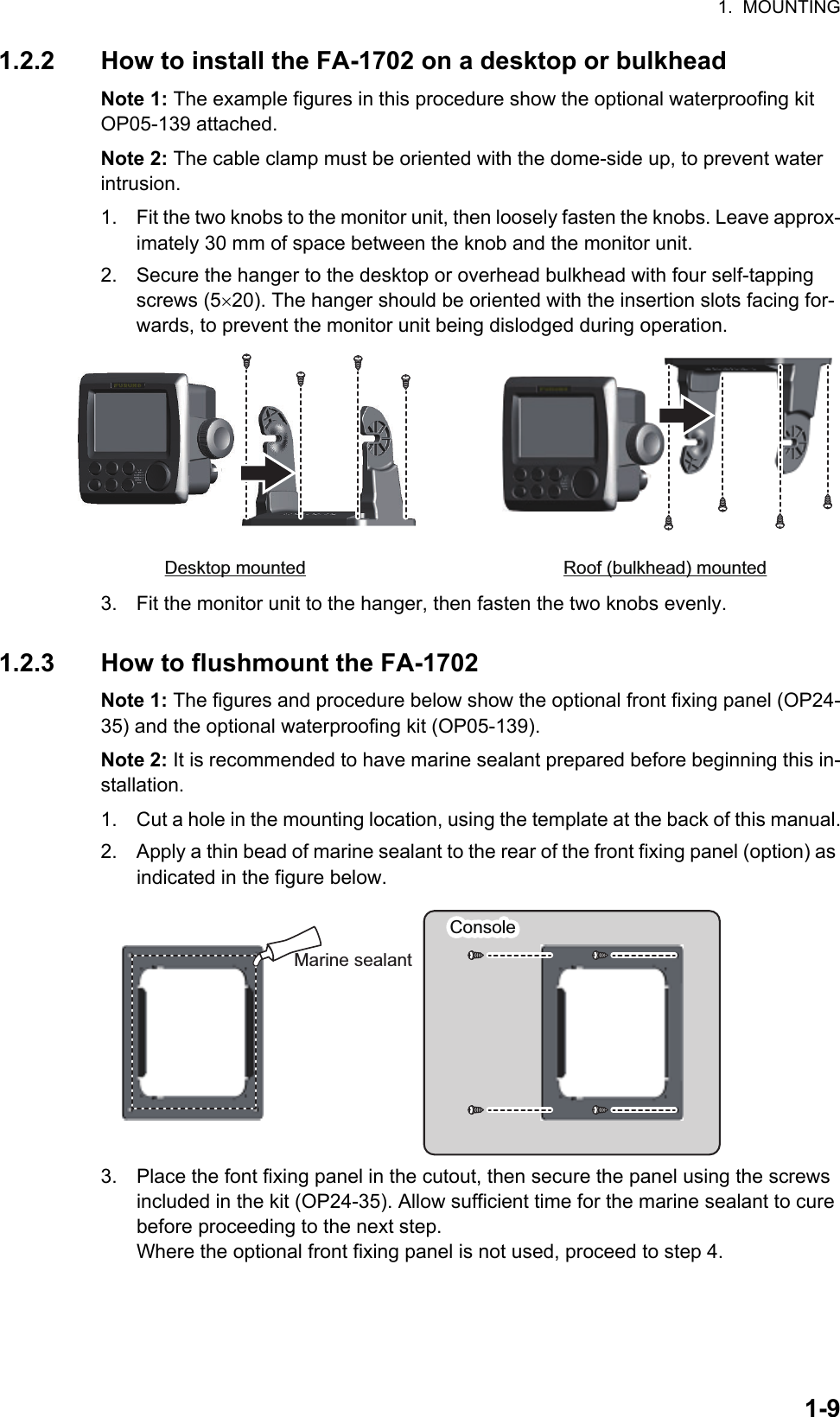 1.  MOUNTING1-91.2.2 How to install the FA-1702 on a desktop or bulkheadNote 1: The example figures in this procedure show the optional waterproofing kit OP05-139 attached.Note 2: The cable clamp must be oriented with the dome-side up, to prevent water intrusion.1. Fit the two knobs to the monitor unit, then loosely fasten the knobs. Leave approx-imately 30 mm of space between the knob and the monitor unit.2. Secure the hanger to the desktop or overhead bulkhead with four self-tapping screws (520). The hanger should be oriented with the insertion slots facing for-wards, to prevent the monitor unit being dislodged during operation.3. Fit the monitor unit to the hanger, then fasten the two knobs evenly.1.2.3 How to flushmount the FA-1702Note 1: The figures and procedure below show the optional front fixing panel (OP24-35) and the optional waterproofing kit (OP05-139).Note 2: It is recommended to have marine sealant prepared before beginning this in-stallation.1. Cut a hole in the mounting location, using the template at the back of this manual.2. Apply a thin bead of marine sealant to the rear of the front fixing panel (option) as indicated in the figure below.3. Place the font fixing panel in the cutout, then secure the panel using the screws included in the kit (OP24-35). Allow sufficient time for the marine sealant to cure before proceeding to the next step.Where the optional front fixing panel is not used, proceed to step 4.Desktop mounted Roof (bulkhead) mountedConsoleConsoleMarine sealant