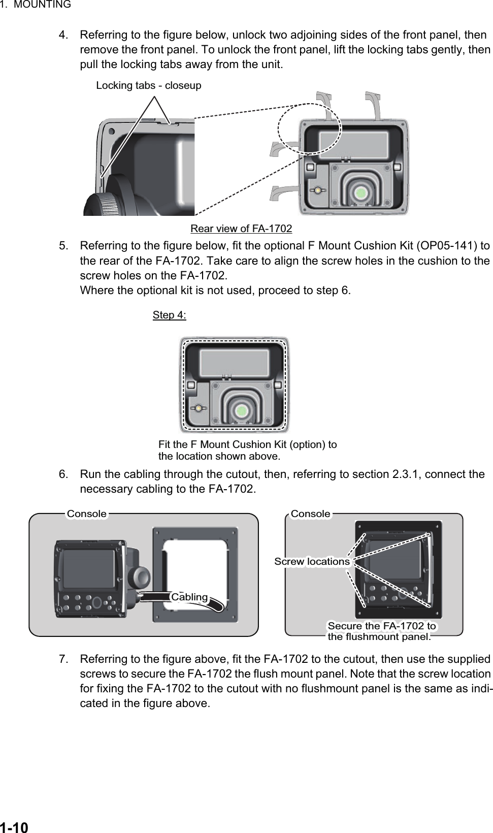 1.  MOUNTING1-104. Referring to the figure below, unlock two adjoining sides of the front panel, then remove the front panel. To unlock the front panel, lift the locking tabs gently, then pull the locking tabs away from the unit.5. Referring to the figure below, fit the optional F Mount Cushion Kit (OP05-141) to the rear of the FA-1702. Take care to align the screw holes in the cushion to the screw holes on the FA-1702.Where the optional kit is not used, proceed to step 6.6. Run the cabling through the cutout, then, referring to section 2.3.1, connect the necessary cabling to the FA-1702.7. Referring to the figure above, fit the FA-1702 to the cutout, then use the supplied screws to secure the FA-1702 the flush mount panel. Note that the screw location for fixing the FA-1702 to the cutout with no flushmount panel is the same as indi-cated in the figure above.Rear view of FA-1702Locking tabs - closeupFit the F Mount Cushion Kit (option) to the location shown above.Step 4:ConsoleConsoleScrew locationsScrew locationsConsoleConsoleCablingCablingSecure the FA-1702 to the flushmount panel.Secure the FA-1702 to the flushmount panel.