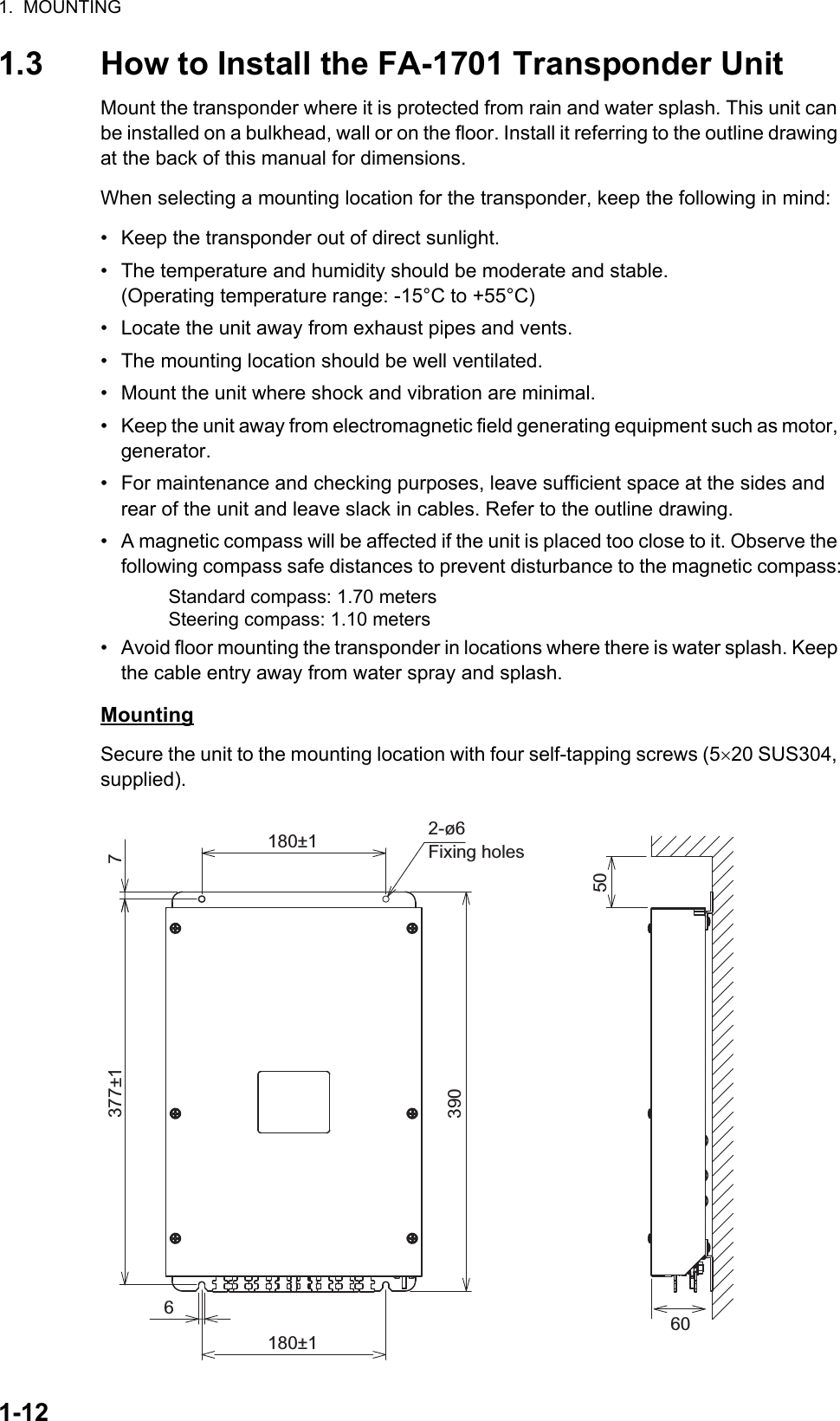 1.  MOUNTING1-121.3 How to Install the FA-1701 Transponder UnitMount the transponder where it is protected from rain and water splash. This unit can be installed on a bulkhead, wall or on the floor. Install it referring to the outline drawing at the back of this manual for dimensions.When selecting a mounting location for the transponder, keep the following in mind:•  Keep the transponder out of direct sunlight.•  The temperature and humidity should be moderate and stable.(Operating temperature range: -15°C to +55°C)•  Locate the unit away from exhaust pipes and vents.•  The mounting location should be well ventilated.•  Mount the unit where shock and vibration are minimal.•  Keep the unit away from electromagnetic field generating equipment such as motor, generator.•  For maintenance and checking purposes, leave sufficient space at the sides and rear of the unit and leave slack in cables. Refer to the outline drawing.•  A magnetic compass will be affected if the unit is placed too close to it. Observe the following compass safe distances to prevent disturbance to the magnetic compass:•  Avoid floor mounting the transponder in locations where there is water splash. Keep the cable entry away from water spray and splash.MountingSecure the unit to the mounting location with four self-tapping screws (520 SUS304, supplied).Standard compass: 1.70 metersSteering compass: 1.10 meters606180±1180±1 2-ø6Fixing holes507377±1390