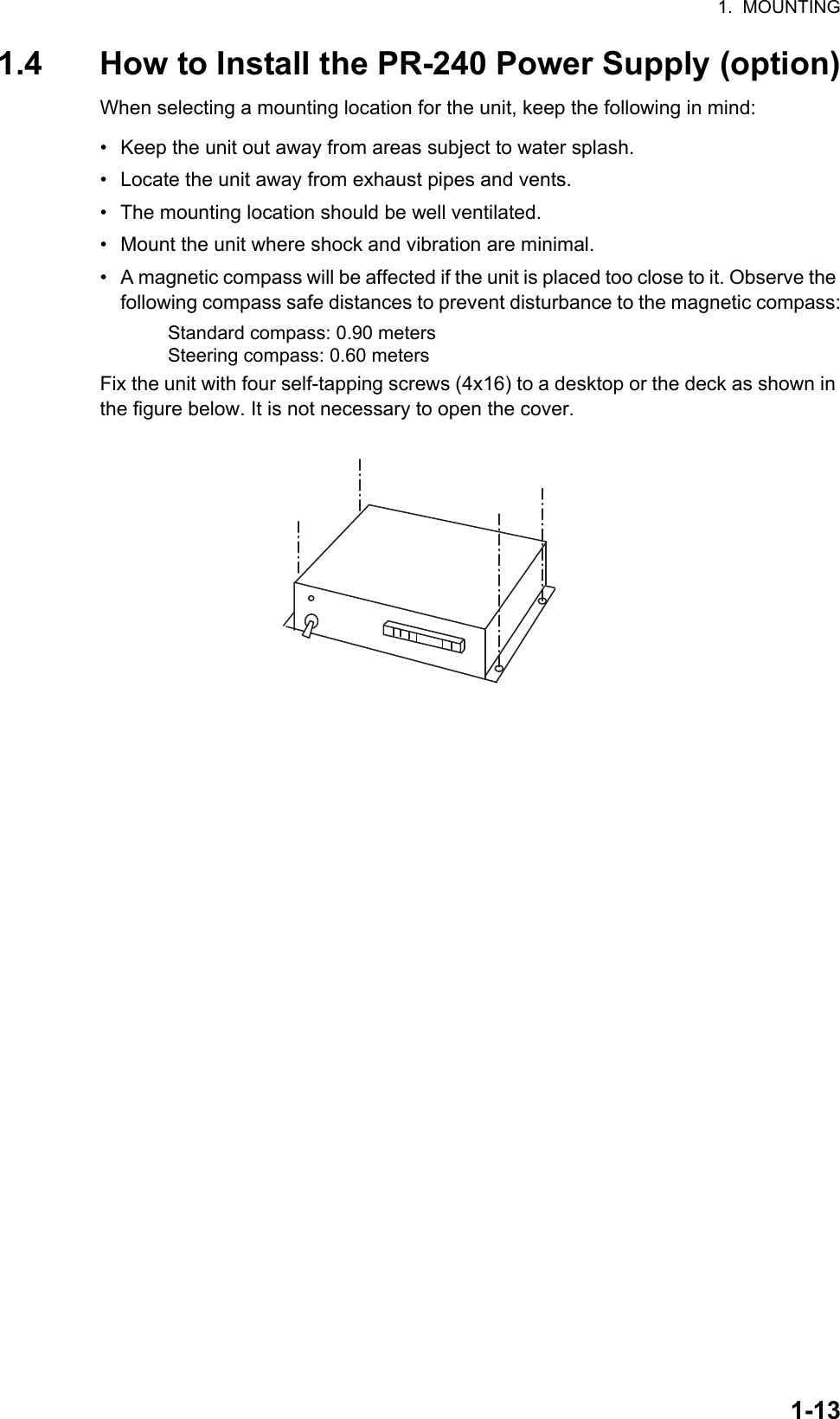 1.  MOUNTING1-131.4 How to Install the PR-240 Power Supply (option)When selecting a mounting location for the unit, keep the following in mind:•  Keep the unit out away from areas subject to water splash.•  Locate the unit away from exhaust pipes and vents.•  The mounting location should be well ventilated.•  Mount the unit where shock and vibration are minimal.•  A magnetic compass will be affected if the unit is placed too close to it. Observe the following compass safe distances to prevent disturbance to the magnetic compass:Fix the unit with four self-tapping screws (4x16) to a desktop or the deck as shown in the figure below. It is not necessary to open the cover.Standard compass: 0.90 metersSteering compass: 0.60 meters