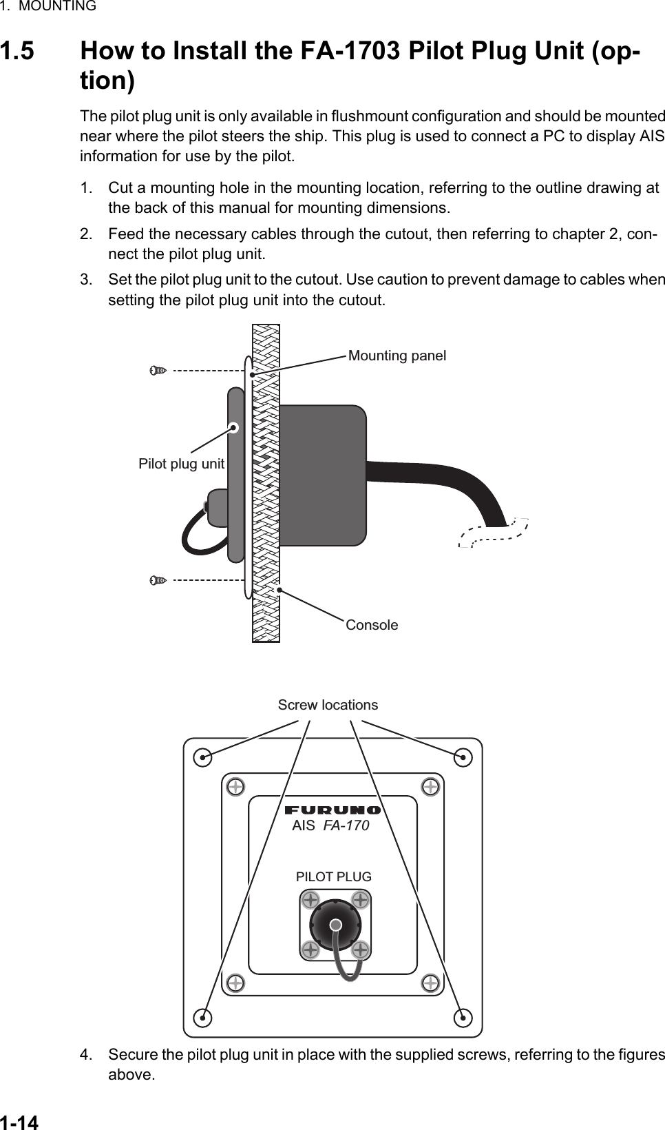 1.  MOUNTING1-141.5 How to Install the FA-1703 Pilot Plug Unit (op-tion)The pilot plug unit is only available in flushmount configuration and should be mounted near where the pilot steers the ship. This plug is used to connect a PC to display AIS information for use by the pilot.1. Cut a mounting hole in the mounting location, referring to the outline drawing at the back of this manual for mounting dimensions.2. Feed the necessary cables through the cutout, then referring to chapter 2, con-nect the pilot plug unit.3. Set the pilot plug unit to the cutout. Use caution to prevent damage to cables when setting the pilot plug unit into the cutout.4. Secure the pilot plug unit in place with the supplied screws, referring to the figures above.ConsolePilot plug unitMounting panelAISPILOT PLUGFA-170Screw locations