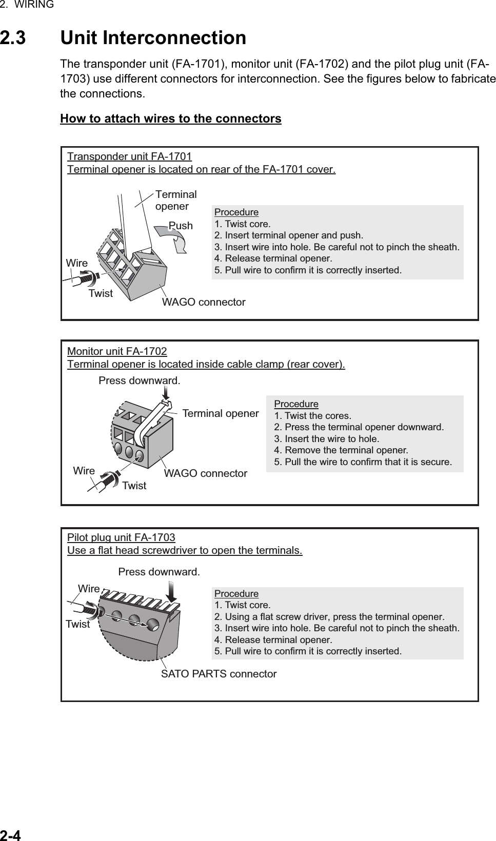 2.  WIRING2-42.3 Unit InterconnectionThe transponder unit (FA-1701), monitor unit (FA-1702) and the pilot plug unit (FA-1703) use different connectors for interconnection. See the figures below to fabricate the connections.How to attach wires to the connectorsMonitor unit FA-1702Terminal opener is located inside cable clamp (rear cover).Transponder unit FA-1701Terminal opener is located on rear of the FA-1701 cover.Procedure1. Twist the cores.2. Press the terminal opener downward.3. Insert the wire to hole.4. Remove the terminal opener.5. Pull the wire to confirm that it is secure.Terminal openerPushPushProcedure1. Twist core.2. Insert terminal opener and push.3. Insert wire into hole. Be careful not to pinch the sheath.4. Release terminal opener.5. Pull wire to confirm it is correctly inserted.Pilot plug unit FA-1703Use a flat head screwdriver to open the terminals.Procedure1. Twist core.2. Using a flat screw driver, press the terminal opener.3. Insert wire into hole. Be careful not to pinch the sheath.4. Release terminal opener.5. Pull wire to confirm it is correctly inserted.Press downward.Terminal openerWAGO connectorWire TwistWAGO connectorSATO PARTS connectorWire TwistPress downward.Wire Twist