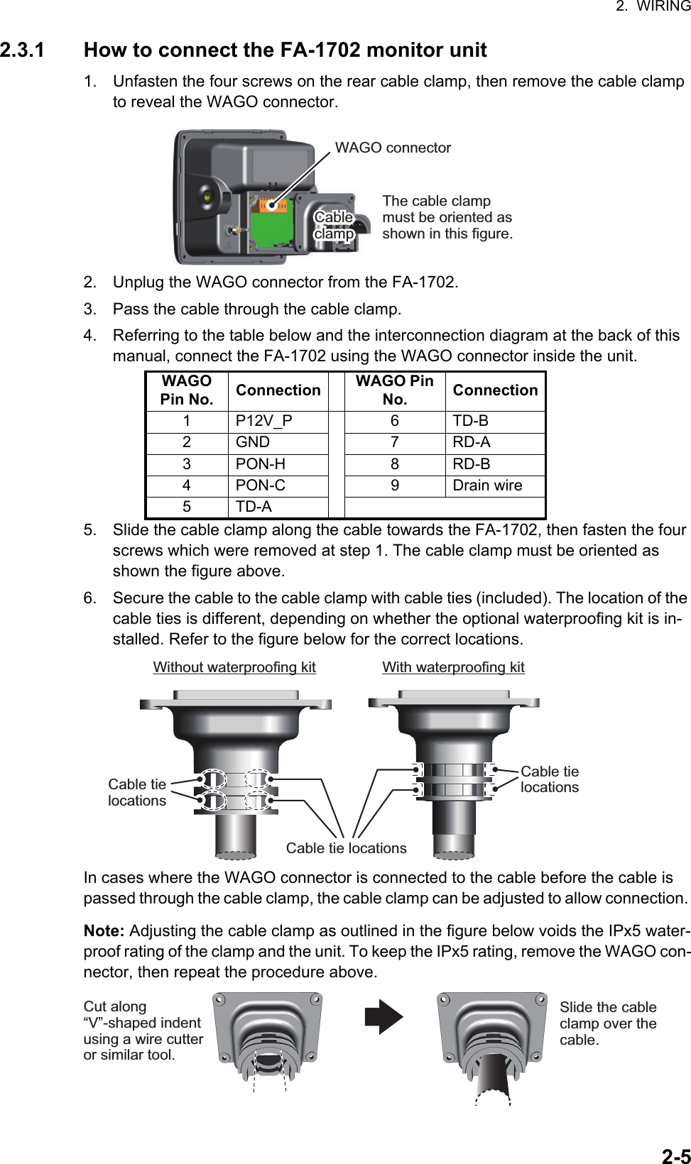 2.  WIRING2-52.3.1 How to connect the FA-1702 monitor unit1. Unfasten the four screws on the rear cable clamp, then remove the cable clamp to reveal the WAGO connector.2. Unplug the WAGO connector from the FA-1702.3. Pass the cable through the cable clamp.4. Referring to the table below and the interconnection diagram at the back of this manual, connect the FA-1702 using the WAGO connector inside the unit.5. Slide the cable clamp along the cable towards the FA-1702, then fasten the four screws which were removed at step 1. The cable clamp must be oriented as shown the figure above.6. Secure the cable to the cable clamp with cable ties (included). The location of the cable ties is different, depending on whether the optional waterproofing kit is in-stalled. Refer to the figure below for the correct locations.In cases where the WAGO connector is connected to the cable before the cable is passed through the cable clamp, the cable clamp can be adjusted to allow connection. Note: Adjusting the cable clamp as outlined in the figure below voids the IPx5 water-proof rating of the clamp and the unit. To keep the IPx5 rating, remove the WAGO con-nector, then repeat the procedure above.WAGO Pin No. Connection WAGO Pin No. Connection1 P12V_P 6 TD-B2 GND 7 RD-A3PON-H 8 RD-B4 PON-C 9 Drain wire5TD-AWAGO connectorCable clampCable clampThe cable clamp must be oriented as shown in this figure.Without waterproofing kitCable tie locationsCable tie locationsCable tie locationsWith waterproofing kitCut along “V”-shaped indent using a wire cutter or similar tool.Slide the cable clamp over the cable.