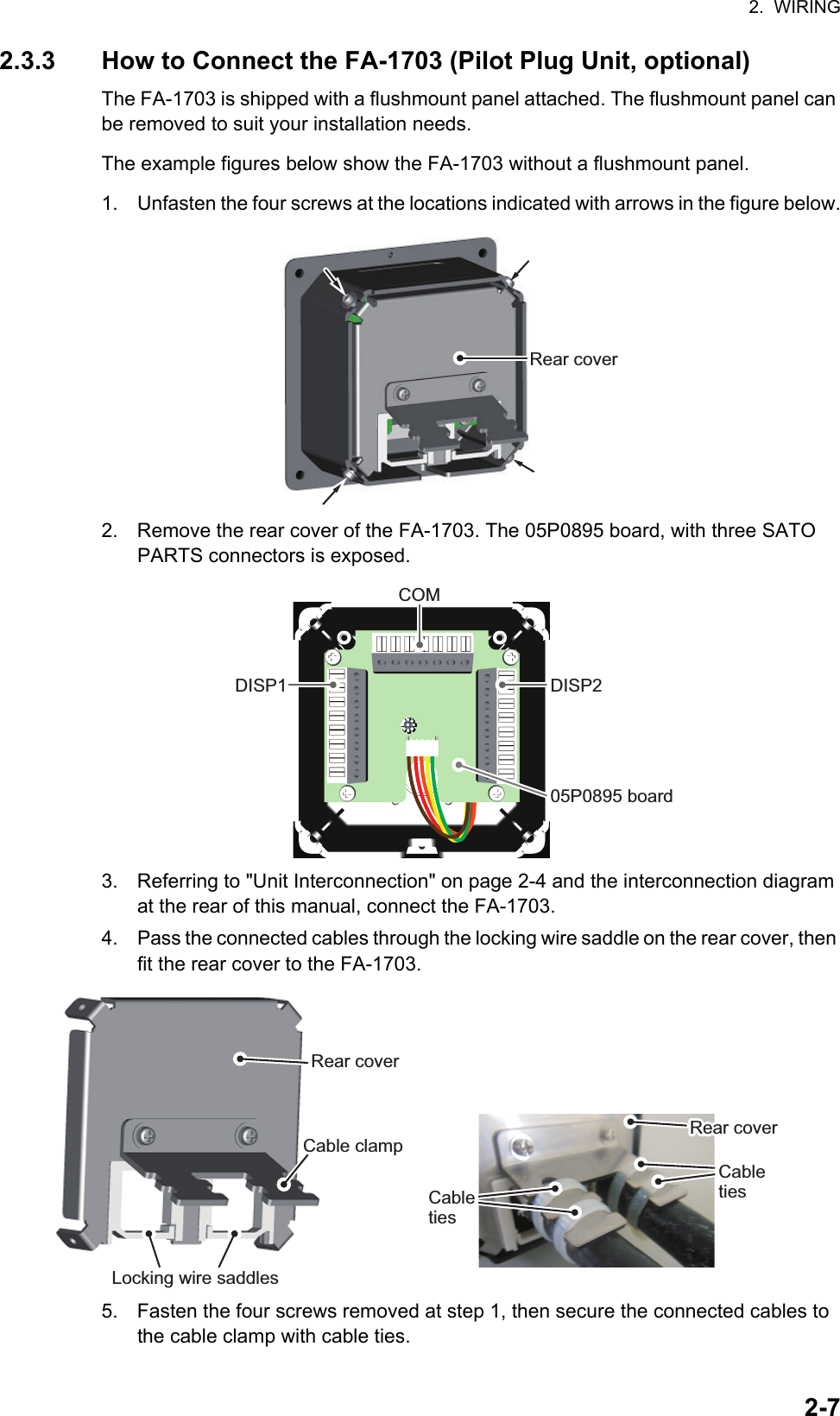 2.  WIRING2-72.3.3 How to Connect the FA-1703 (Pilot Plug Unit, optional)The FA-1703 is shipped with a flushmount panel attached. The flushmount panel can be removed to suit your installation needs.The example figures below show the FA-1703 without a flushmount panel.1. Unfasten the four screws at the locations indicated with arrows in the figure below.2. Remove the rear cover of the FA-1703. The 05P0895 board, with three SATO PARTS connectors is exposed.3. Referring to &quot;Unit Interconnection&quot; on page 2-4 and the interconnection diagram at the rear of this manual, connect the FA-1703.4. Pass the connected cables through the locking wire saddle on the rear cover, then fit the rear cover to the FA-1703.5. Fasten the four screws removed at step 1, then secure the connected cables to the cable clamp with cable ties.Rear coverDISP1 DISP205P0895 boardCOMLocking wire saddlesCable clampRear coverRear coverRear coverCabletiesCableties