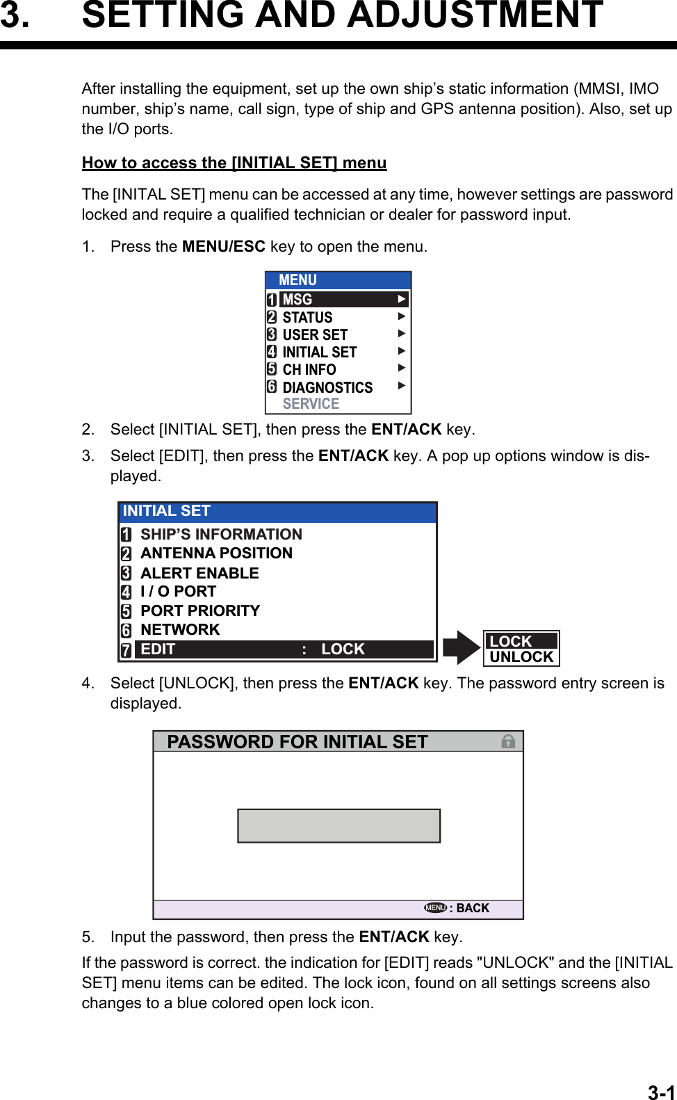 3-13. SETTING AND ADJUSTMENTAfter installing the equipment, set up the own ship’s static information (MMSI, IMO number, ship’s name, call sign, type of ship and GPS antenna position). Also, set up the I/O ports.How to access the [INITIAL SET] menuThe [INITAL SET] menu can be accessed at any time, however settings are password locked and require a qualified technician or dealer for password input.1. Press the MENU/ESC key to open the menu.2. Select [INITIAL SET], then press the ENT/ACK key.3. Select [EDIT], then press the ENT/ACK key. A pop up options window is dis-played.4. Select [UNLOCK], then press the ENT/ACK key. The password entry screen is displayed.5. Input the password, then press the ENT/ACK key.If the password is correct. the indication for [EDIT] reads &quot;UNLOCK&quot; and the [INITIAL SET] menu items can be edited. The lock icon, found on all settings screens also changes to a blue colored open lock icon.MSGSTATUSUSER SETINITIAL SETCH INFODIAGNOSTICSSERVICEMENU123456LOCKUNLOCKINITIAL SETSHIP’S INFORMATIONANTENNA POSITIONALERT ENABLEI / O PORTPORT PRIORITYNETWORKEDIT : LOCK1234567PASSWORD FOR INITIAL SET: BACKMENU