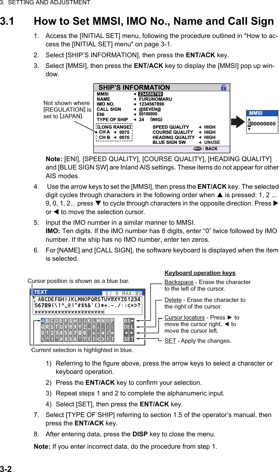 3.  SETTING AND ADJUSTMENT3-23.1 How to Set MMSI, IMO No., Name and Call Sign1. Access the [INITIAL SET] menu, following the procedure outlined in &quot;How to ac-cess the [INITIAL SET] menu&quot; on page 3-1.2. Select [SHIP’S INFORMATION], then press the ENT/ACK key.3. Select [MMSI], then press the ENT/ACK key to display the [MMSI] pop up win-dow.Note: [ENI], [SPEED QUALITY], [COURSE QUALITY], [HEADING QUALITY] and [BLUE SIGN SW] are Inland AIS settings. These items do not appear for other AIS modes.4.  Use the arrow keys to set the [MMSI], then press the ENT/ACK key. The selected digit cycles through characters in the following order when  is pressed: 1, 2 ... 9, 0, 1, 2... press  to cycle through characters in the opposite direction. Press  or  to move the selection cursor.5. Input the IMO number in a similar manner to MMSI. IMO: Ten digits. If the IMO number has 8 digits, enter “0” twice followed by IMO number. If the ship has no IMO number, enter ten zeros.6. For [NAME] and [CALL SIGN], the software keyboard is displayed when the item is selected.1) Referring to the figure above, press the arrow keys to select a character or keyboard operation.2) Press the ENT/ACK key to confirm your selection.3) Repeat steps 1 and 2 to complete the alphanumeric input.4) Select [SET], then press the ENT/ACK key.7. Select [TYPE OF SHIP] referring to section 1.5 of the operator’s manual, then press the ENT/ACK key.8. After entering data, press the DISP key to close the menu.Note: If you enter incorrect data, do the procedure from step 1.SHIP’S INFORMATIONMMSI 234556789FURUNOMARU1234567890SPEED QUALITY HIGHHIGHHIGHUNUSECOURSE QUALITYHEADING QUALITYBLUE SIGN SW(WIG)24@SEVEN@00100000NAMEIMO NO.CALL SIGNENITYPE OF SHIP00750076[LONG RANGE]CH ACH B: BACKMENU000000000MMSINot shown where [REGULATION] is set to [JAPAN].TEXTCursor position is shown as a blue bar. Backspace - Erase the character to the left of the cursor.Delete - Erase the character to the right of the cursor.Cursor locators - Press ► to move the cursor right, ◄ to move the cursor left.SET - Apply the changes.Current selection is highlighted in blue.Keyboard operation keys