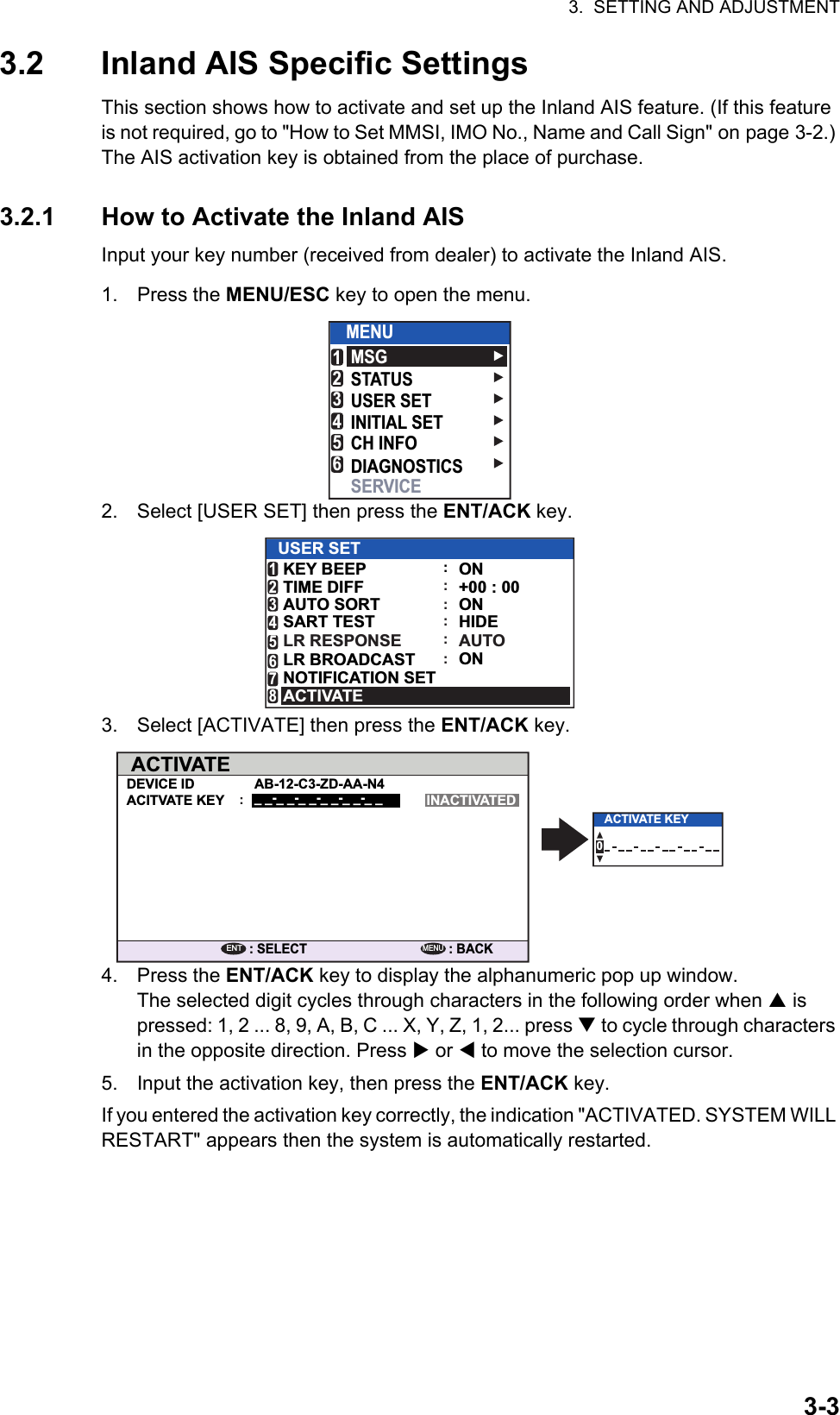 3.  SETTING AND ADJUSTMENT3-33.2 Inland AIS Specific SettingsThis section shows how to activate and set up the Inland AIS feature. (If this feature is not required, go to &quot;How to Set MMSI, IMO No., Name and Call Sign&quot; on page 3-2.) The AIS activation key is obtained from the place of purchase.3.2.1 How to Activate the Inland AISInput your key number (received from dealer) to activate the Inland AIS.1. Press the MENU/ESC key to open the menu.2. Select [USER SET] then press the ENT/ACK key.3. Select [ACTIVATE] then press the ENT/ACK key.4. Press the ENT/ACK key to display the alphanumeric pop up window.The selected digit cycles through characters in the following order when  is pressed: 1, 2 ... 8, 9, A, B, C ... X, Y, Z, 1, 2... press  to cycle through characters in the opposite direction. Press  or  to move the selection cursor.5. Input the activation key, then press the ENT/ACK key.If you entered the activation key correctly, the indication &quot;ACTIVATED. SYSTEM WILL RESTART&quot; appears then the system is automatically restarted.MSGSTATUSUSER SETINITIAL SETCH INFODIAGNOSTICSSERVICEMENU123456AUTOONHIDEAUTO SORTSART TESTLR RESPONSE234::::USER SETON+00 : 00ONKEY BEEPTIME DIFFLR BROADCASTNOTIFICATION SET156ACTIVATE78::ACTIVATEDEVICE ID AB-12-C3-ZD-AA-N4_ _-_ _-_ _-_ _-_ _-_ _ACITVATE KEY INACTIVATED: SELECTENT: BACKMENU:0ACTIVATE KEY