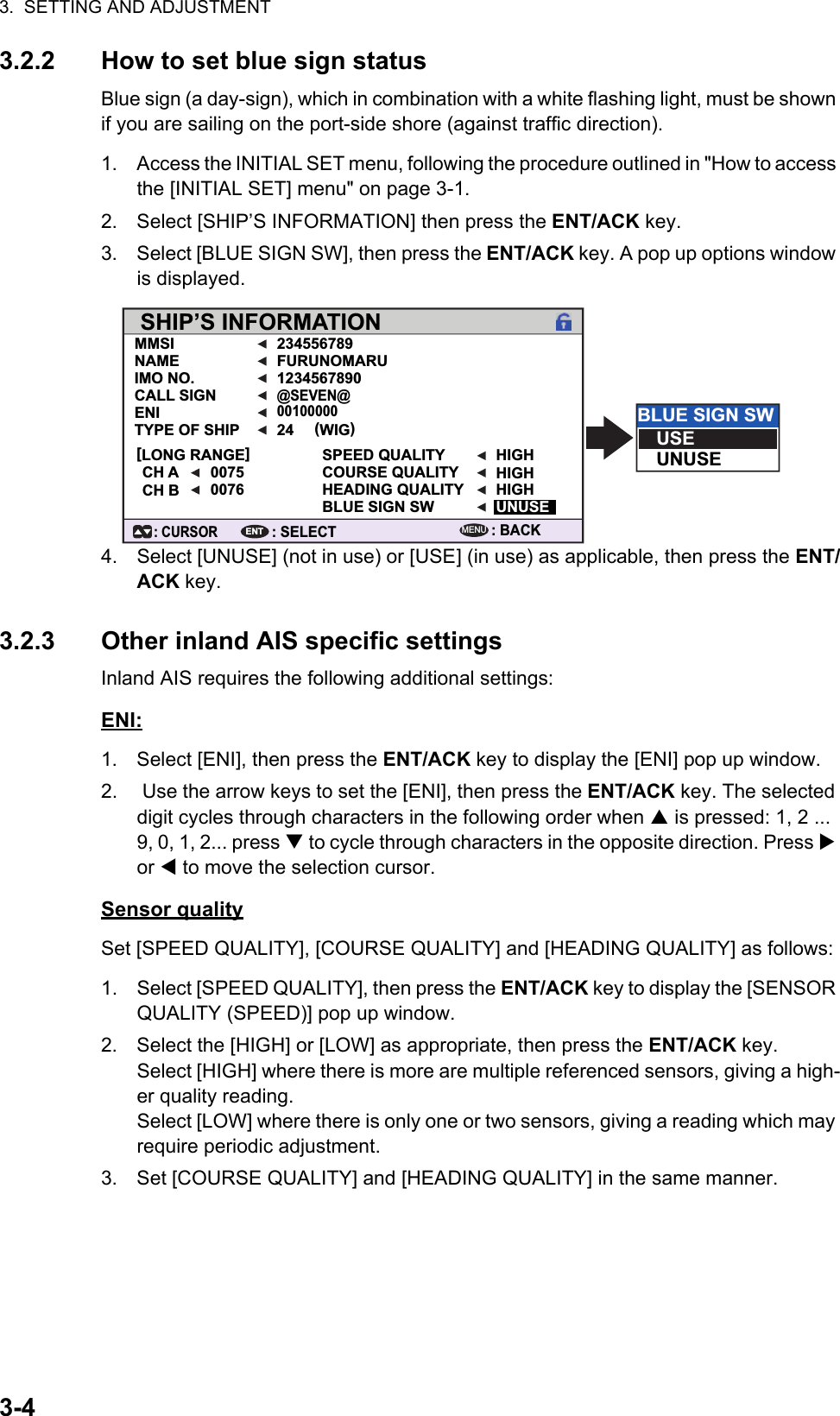 3.  SETTING AND ADJUSTMENT3-43.2.2 How to set blue sign statusBlue sign (a day-sign), which in combination with a white flashing light, must be shown if you are sailing on the port-side shore (against traffic direction).1. Access the INITIAL SET menu, following the procedure outlined in &quot;How to access the [INITIAL SET] menu&quot; on page 3-1.2. Select [SHIP’S INFORMATION] then press the ENT/ACK key. 3. Select [BLUE SIGN SW], then press the ENT/ACK key. A pop up options window is displayed.4. Select [UNUSE] (not in use) or [USE] (in use) as applicable, then press the ENT/ACK key. 3.2.3 Other inland AIS specific settingsInland AIS requires the following additional settings:ENI:1. Select [ENI], then press the ENT/ACK key to display the [ENI] pop up window.2.  Use the arrow keys to set the [ENI], then press the ENT/ACK key. The selected digit cycles through characters in the following order when  is pressed: 1, 2 ... 9, 0, 1, 2... press  to cycle through characters in the opposite direction. Press  or  to move the selection cursor.Sensor qualitySet [SPEED QUALITY], [COURSE QUALITY] and [HEADING QUALITY] as follows:1. Select [SPEED QUALITY], then press the ENT/ACK key to display the [SENSOR QUALITY (SPEED)] pop up window.2. Select the [HIGH] or [LOW] as appropriate, then press the ENT/ACK key.Select [HIGH] where there is more are multiple referenced sensors, giving a high-er quality reading.Select [LOW] where there is only one or two sensors, giving a reading which may require periodic adjustment.3. Set [COURSE QUALITY] and [HEADING QUALITY] in the same manner.SHIP’S INFORMATIONMMSI 234556789FURUNOMARU1234567890SPEED QUALITY HIGHHIGHHIGHUNUSECOURSE QUALITYHEADING QUALITYBLUE SIGN SW(WIG)24@SEVEN@00100000NAMEIMO NO.CALL SIGNENITYPE OF SHIP00750076[LONG RANGE]CH ACH B: BACKMENUBLUE SIGN SWUSEUNUSE: SELECTENT: CURSOR