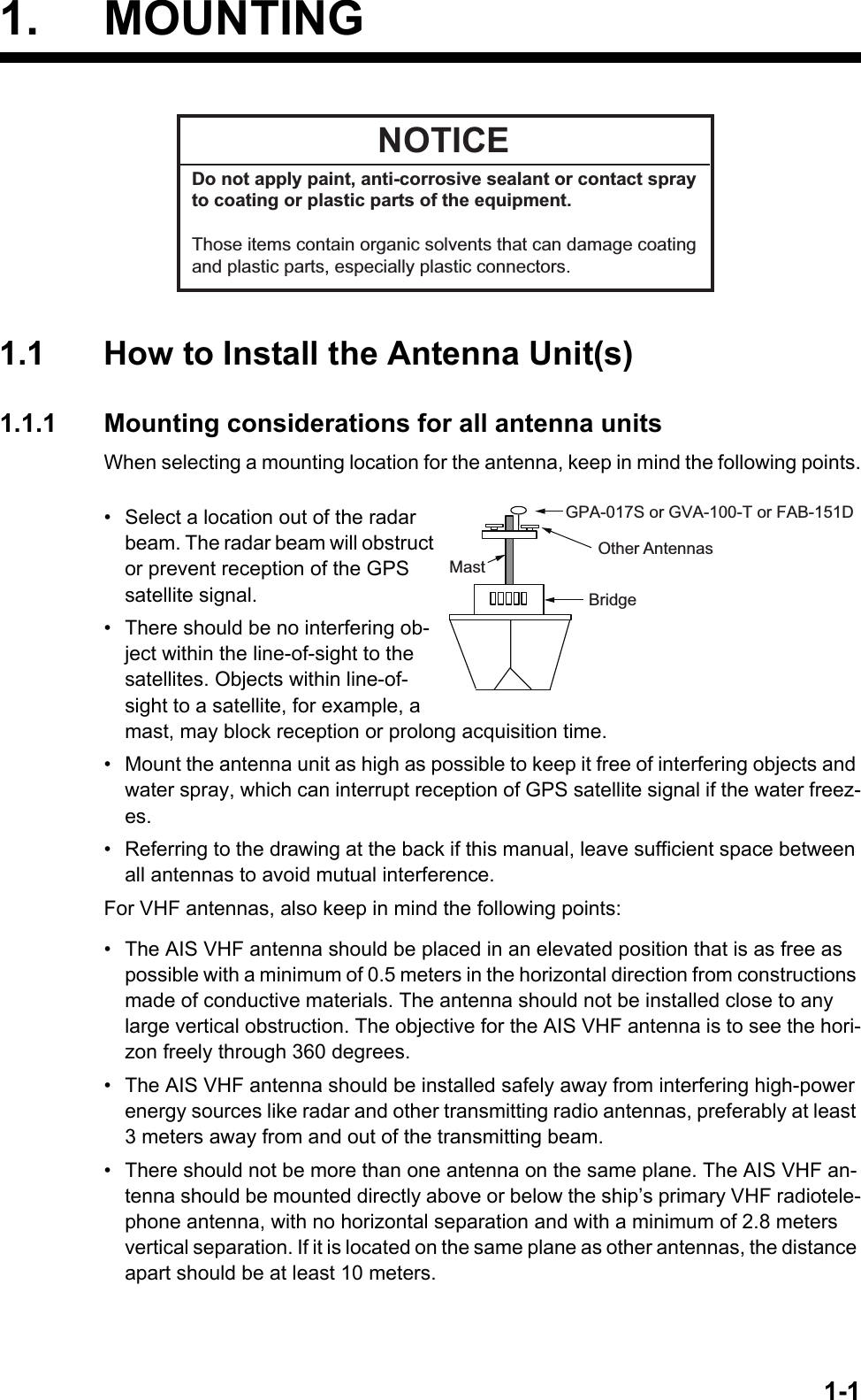 1-11. MOUNTING1.1 How to Install the Antenna Unit(s)1.1.1 Mounting considerations for all antenna unitsWhen selecting a mounting location for the antenna, keep in mind the following points.•  Select a location out of the radar beam. The radar beam will obstruct or prevent reception of the GPS satellite signal.•  There should be no interfering ob-ject within the line-of-sight to the satellites. Objects within line-of-sight to a satellite, for example, a mast, may block reception or prolong acquisition time.•  Mount the antenna unit as high as possible to keep it free of interfering objects and water spray, which can interrupt reception of GPS satellite signal if the water freez-es.•  Referring to the drawing at the back if this manual, leave sufficient space between all antennas to avoid mutual interference.For VHF antennas, also keep in mind the following points:•  The AIS VHF antenna should be placed in an elevated position that is as free as possible with a minimum of 0.5 meters in the horizontal direction from constructions made of conductive materials. The antenna should not be installed close to any large vertical obstruction. The objective for the AIS VHF antenna is to see the hori-zon freely through 360 degrees.•  The AIS VHF antenna should be installed safely away from interfering high-power energy sources like radar and other transmitting radio antennas, preferably at least 3 meters away from and out of the transmitting beam.•  There should not be more than one antenna on the same plane. The AIS VHF an-tenna should be mounted directly above or below the ship’s primary VHF radiotele-phone antenna, with no horizontal separation and with a minimum of 2.8 meters vertical separation. If it is located on the same plane as other antennas, the distance apart should be at least 10 meters.NOTICEDo not apply paint, anti-corrosive sealant or contact sprayto coating or plastic parts of the equipment. Those items contain organic solvents that can damage coatingand plastic parts, especially plastic connectors.MastOther AntennasBridgeGPA-017S or GVA-100-T or FAB-151D