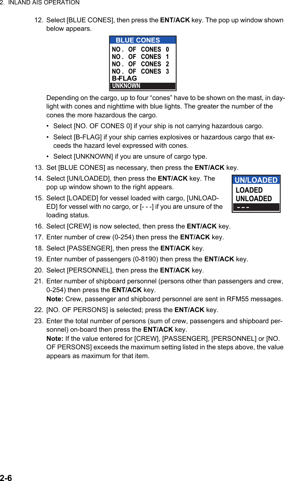 2.  INLAND AIS OPERATION2-612. Select [BLUE CONES], then press the ENT/ACK key. The pop up window shown below appears.Depending on the cargo, up to four “cones” have to be shown on the mast, in day-light with cones and nighttime with blue lights. The greater the number of the cones the more hazardous the cargo.•  Select [NO. OF CONES 0] if your ship is not carrying hazardous cargo. •  Select [B-FLAG] if your ship carries explosives or hazardous cargo that ex-ceeds the hazard level expressed with cones. •  Select [UNKNOWN] if you are unsure of cargo type.13. Set [BLUE CONES] as necessary, then press the ENT/ACK key.14. Select [UN/LOADED], then press the ENT/ACK key. The pop up window shown to the right appears.15. Select [LOADED] for vessel loaded with cargo, [UNLOAD-ED] for vessel with no cargo, or [- - -] if you are unsure of the loading status.16. Select [CREW] is now selected, then press the ENT/ACK key.17. Enter number of crew (0-254) then press the ENT/ACK key.18. Select [PASSENGER], then press the ENT/ACK key.19. Enter number of passengers (0-8190) then press the ENT/ACK key.20. Select [PERSONNEL], then press the ENT/ACK key.21. Enter number of shipboard personnel (persons other than passengers and crew, 0-254) then press the ENT/ACK key.Note: Crew, passenger and shipboard personnel are sent in RFM55 messages.22. [NO. OF PERSONS] is selected; press the ENT/ACK key.23. Enter the total number of persons (sum of crew, passengers and shipboard per-sonnel) on-board then press the ENT/ACK key.Note: If the value entered for [CREW], [PASSENGER], [PERSONNEL] or [NO. OF PERSONS] exceeds the maximum setting listed in the steps above, the value appears as maximum for that item.BLUE CONESUNKNOWNNO .   OF   CONES   1NO .   OF   CONES   2NO .   OF   CONES   3B-FLAGNO .   OF   CONES   0UN/LOADEDLOADEDUNLOADED
