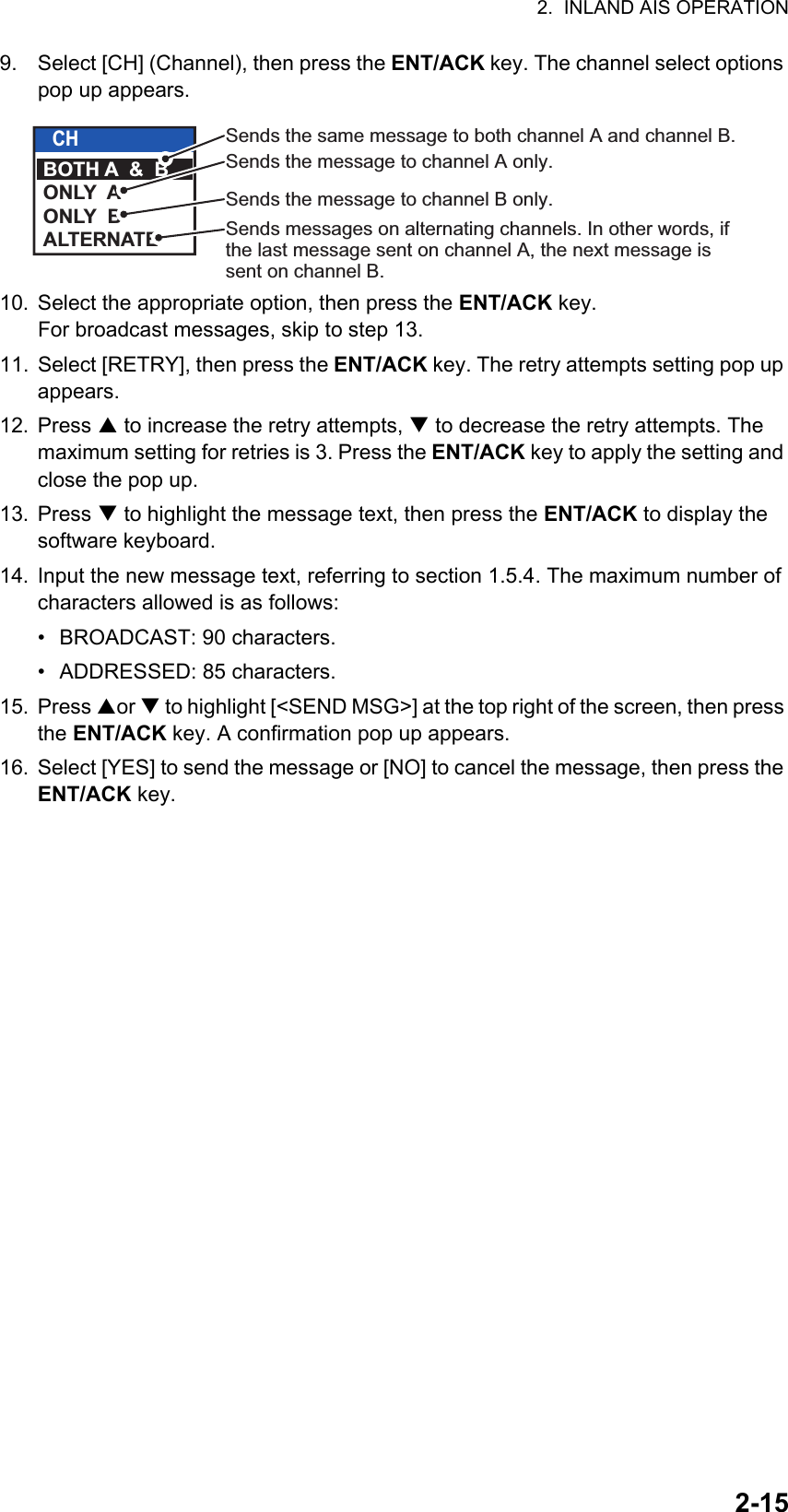 2.  INLAND AIS OPERATION2-159. Select [CH] (Channel), then press the ENT/ACK key. The channel select options pop up appears.10. Select the appropriate option, then press the ENT/ACK key.For broadcast messages, skip to step 13.11. Select [RETRY], then press the ENT/ACK key. The retry attempts setting pop up appears.12. Press  to increase the retry attempts,  to decrease the retry attempts. The maximum setting for retries is 3. Press the ENT/ACK key to apply the setting and close the pop up.13. Press  to highlight the message text, then press the ENT/ACK to display the software keyboard.14. Input the new message text, referring to section 1.5.4. The maximum number of characters allowed is as follows:•  BROADCAST: 90 characters.•  ADDRESSED: 85 characters.15. Press or  to highlight [&lt;SEND MSG&gt;] at the top right of the screen, then press the ENT/ACK key. A confirmation pop up appears.16. Select [YES] to send the message or [NO] to cancel the message, then press the ENT/ACK key.CHBOTH A  &amp;  BONLY  AONLY  BALTERNATESends the same message to both channel A and channel B.Sends the message to channel A only.Sends the message to channel B only.Sends messages on alternating channels. In other words, if the last message sent on channel A, the next message is sent on channel B.