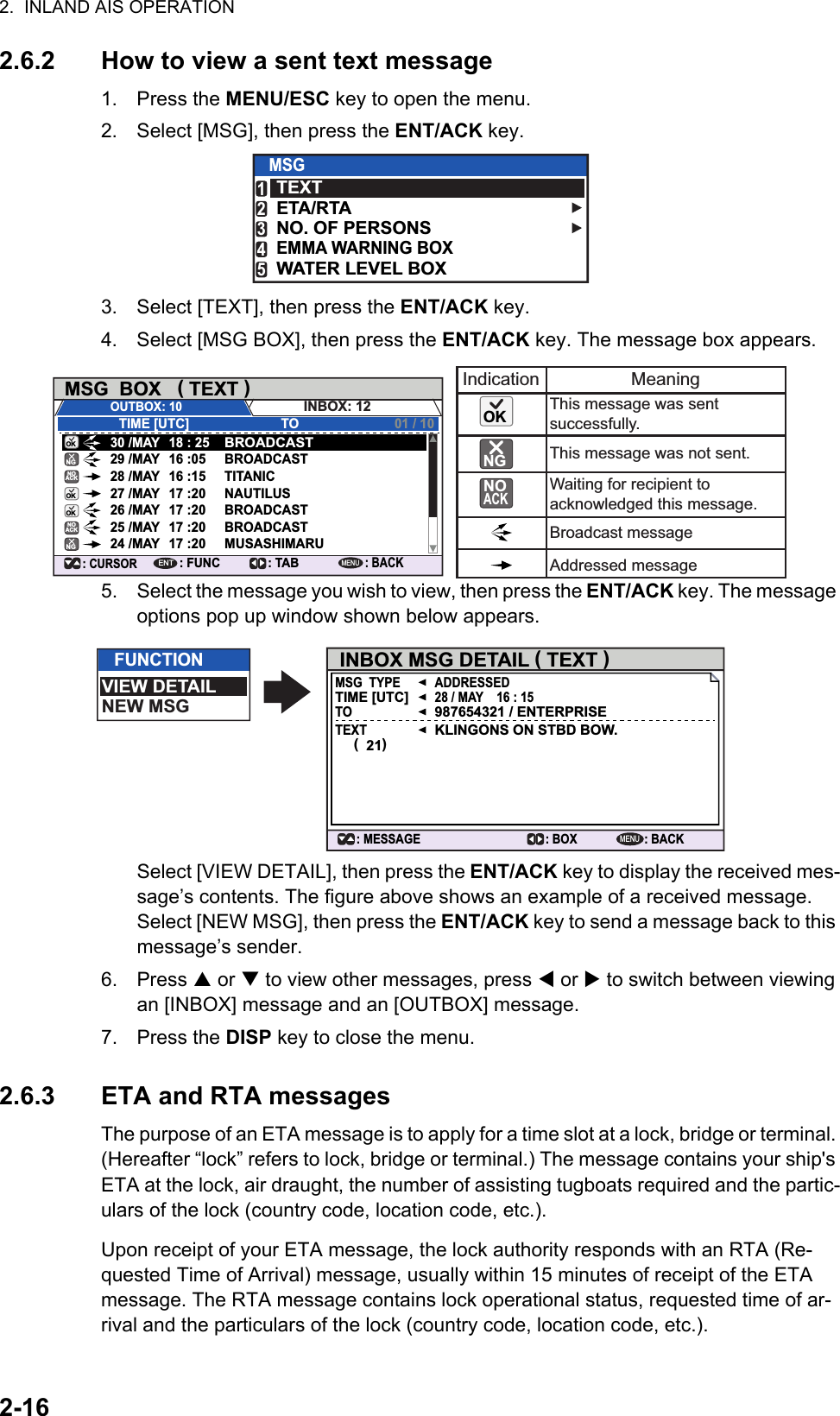 2.  INLAND AIS OPERATION2-162.6.2 How to view a sent text message1. Press the MENU/ESC key to open the menu.2. Select [MSG], then press the ENT/ACK key.3. Select [TEXT], then press the ENT/ACK key.4. Select [MSG BOX], then press the ENT/ACK key. The message box appears. 5. Select the message you wish to view, then press the ENT/ACK key. The message options pop up window shown below appears.Select [VIEW DETAIL], then press the ENT/ACK key to display the received mes-sage’s contents. The figure above shows an example of a received message.Select [NEW MSG], then press the ENT/ACK key to send a message back to this message’s sender.6. Press  or  to view other messages, press  or  to switch between viewing an [INBOX] message and an [OUTBOX] message.7. Press the DISP key to close the menu.2.6.3 ETA and RTA messagesThe purpose of an ETA message is to apply for a time slot at a lock, bridge or terminal. (Hereafter “lock” refers to lock, bridge or terminal.) The message contains your ship&apos;s ETA at the lock, air draught, the number of assisting tugboats required and the partic-ulars of the lock (country code, location code, etc.).Upon receipt of your ETA message, the lock authority responds with an RTA (Re-quested Time of Arrival) message, usually within 15 minutes of receipt of the ETA message. The RTA message contains lock operational status, requested time of ar-rival and the particulars of the lock (country code, location code, etc.).MSGTEXTETA/RTANO. OF PERSONSWATER LEVEL BOXEMMA WARNING BOX12345MSG  BOX   ( TEXT )INBOX: 12OUTBOX: 10TIME [UTC]30 /MAY 18 : 25BROADCASTBROADCASTTITANICNAUTILUSBROADCASTBROADCASTMUSASHIMARU29 /MAY 16 :0528 /MAY 16 :1527 /MAY 17 :2026 /MAY 17 :2025 /MAY 17 :2024 /MAY 17 :20TO 01 / 10: CURSOR: FUNCENT: TAB: BACKMENUIndication MeaningThis message was sent successfully.This message was not sent.Waiting for recipient to acknowledged this message.Broadcast messageAddressed messageNOACKNOACKOKOKOKOKNGNGNO ACKNGFUNCTIONVIEW DETAILNEW MSGMENUINBOX MSG DETAIL ( TEXT )MSG  TYPE ADDRESSED28 / MAY    16 : 15987654321 / ENTERPRISEKLINGONS ON STBD BOW.TIME [UTC]TOTEXT(  21): BACK: BOX: MESSAGE