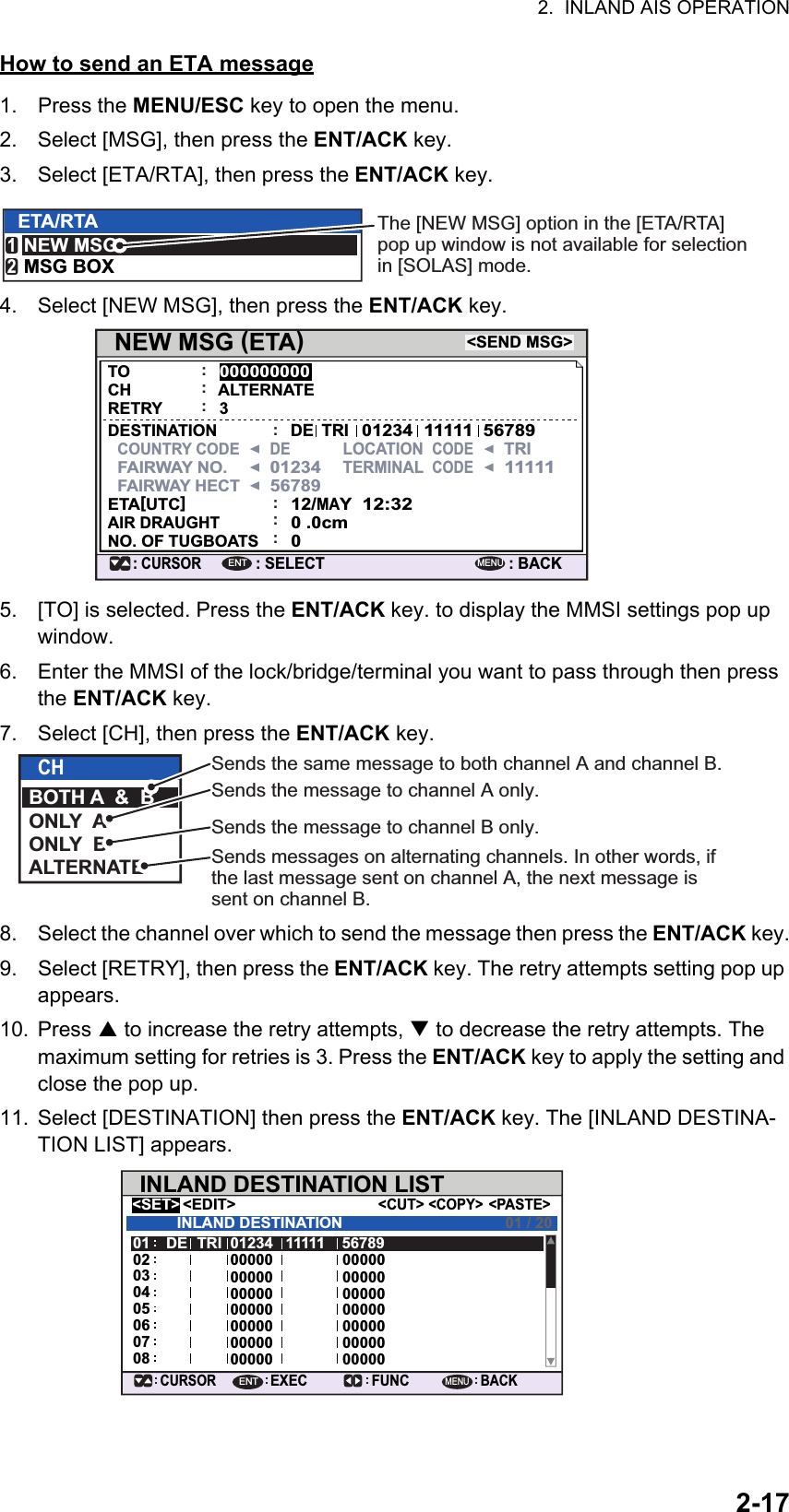 2.  INLAND AIS OPERATION2-17How to send an ETA message1. Press the MENU/ESC key to open the menu.2. Select [MSG], then press the ENT/ACK key.3. Select [ETA/RTA], then press the ENT/ACK key.4. Select [NEW MSG], then press the ENT/ACK key.5. [TO] is selected. Press the ENT/ACK key. to display the MMSI settings pop up window.6. Enter the MMSI of the lock/bridge/terminal you want to pass through then press the ENT/ACK key.7. Select [CH], then press the ENT/ACK key.8. Select the channel over which to send the message then press the ENT/ACK key.9. Select [RETRY], then press the ENT/ACK key. The retry attempts setting pop up appears.10. Press  to increase the retry attempts,  to decrease the retry attempts. The maximum setting for retries is 3. Press the ENT/ACK key to apply the setting and close the pop up.11. Select [DESTINATION] then press the ENT/ACK key. The [INLAND DESTINA-TION LIST] appears.ETA/RTANEW MSGMSG BOX12The [NEW MSG] option in the [ETA/RTA] pop up window is not available for selection in [SOLAS] mode.NEW MSG (ETA)&lt;SEND MSG&gt;: CURSOR: SELECT000000000: BACKENTMENU:TOCHRETRYDESTINATIONCOUNTRY CODEFAIRWAY NO.FAIRWAY HECTETA[UTC]AIR DRAUGHTNO. OF TUGBOATS:ALTERNATE:::::3DEDELOCATION  CODETRI11111TERMINAL  CODE012345678912/MAY0 .0cm012:32TRI012341111156789CHBOTH A  &amp;  BONLY  AONLY  BALTERNATESends the same message to both channel A and channel B.Sends the message to channel A only.Sends the message to channel B only.Sends messages on alternating channels. In other words, if the last message sent on channel A, the next message is sent on channel B.INLAND DESTINATION LIST&lt;EDIT&gt;DE TRI 01234 11111 5678900000 0000000000 0000000000 0000000000 0000000000 0000000000 0000000000 000000706050403020108INLAND DESTINATION&lt;COPY&gt;CURSOREXEC FUNCBACK&lt;PASTE&gt;&lt;CUT&gt;&lt;SET&gt;01 / 20ENTMENU