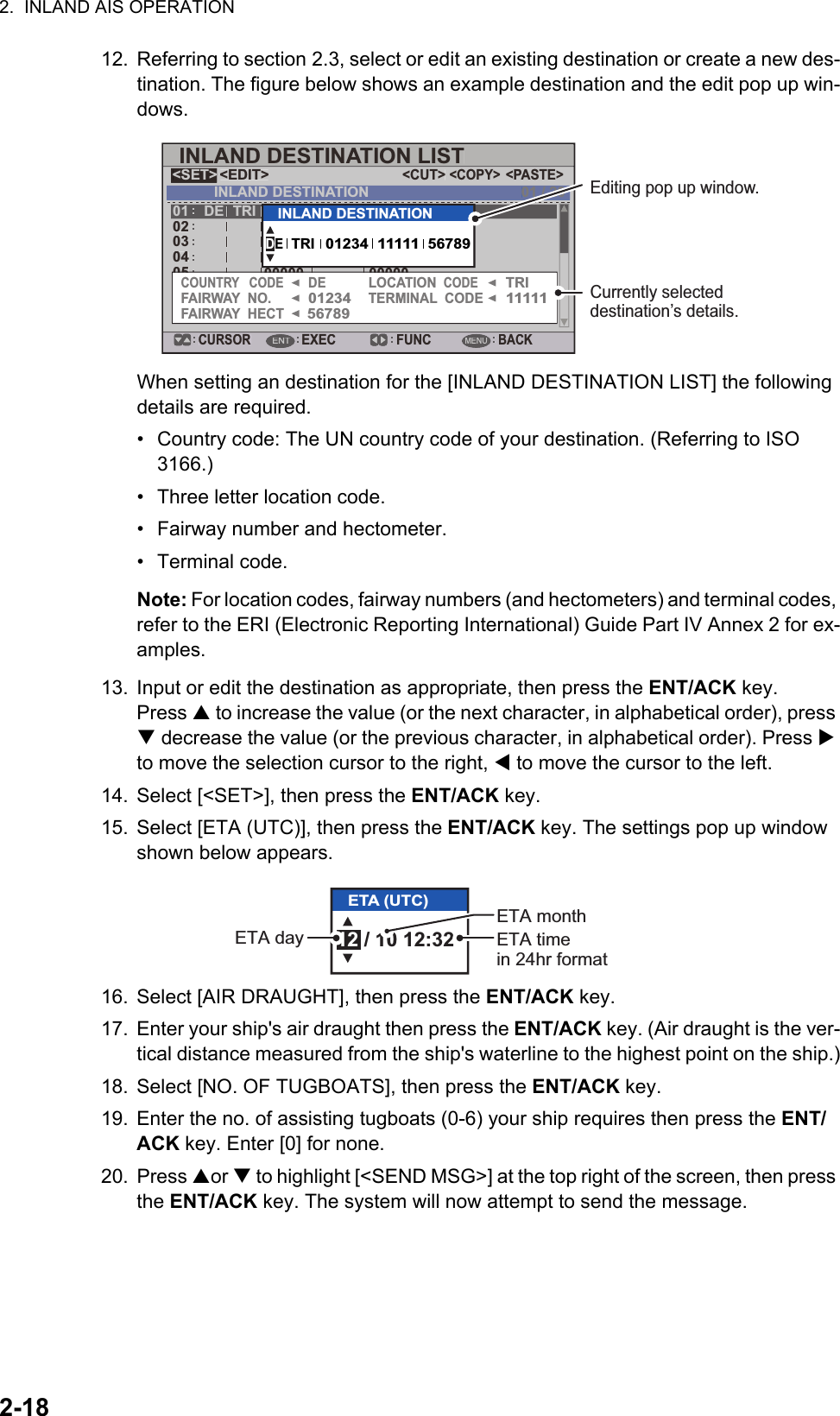 2.  INLAND AIS OPERATION2-1812. Referring to section 2.3, select or edit an existing destination or create a new des-tination. The figure below shows an example destination and the edit pop up win-dows.When setting an destination for the [INLAND DESTINATION LIST] the following details are required.•  Country code: The UN country code of your destination. (Referring to ISO 3166.)•  Three letter location code.•  Fairway number and hectometer.• Terminal code.Note: For location codes, fairway numbers (and hectometers) and terminal codes, refer to the ERI (Electronic Reporting International) Guide Part IV Annex 2 for ex-amples.13. Input or edit the destination as appropriate, then press the ENT/ACK key.Press  to increase the value (or the next character, in alphabetical order), press  decrease the value (or the previous character, in alphabetical order). Press  to move the selection cursor to the right,  to move the cursor to the left.14. Select [&lt;SET&gt;], then press the ENT/ACK key.15. Select [ETA (UTC)], then press the ENT/ACK key. The settings pop up window shown below appears.16. Select [AIR DRAUGHT], then press the ENT/ACK key.17. Enter your ship&apos;s air draught then press the ENT/ACK key. (Air draught is the ver-tical distance measured from the ship&apos;s waterline to the highest point on the ship.)18. Select [NO. OF TUGBOATS], then press the ENT/ACK key.19. Enter the no. of assisting tugboats (0-6) your ship requires then press the ENT/ACK key. Enter [0] for none.20. Press or  to highlight [&lt;SEND MSG&gt;] at the top right of the screen, then press the ENT/ACK key. The system will now attempt to send the message.00000 0000005INLAND DESTINATION LIST&lt;EDIT&gt;DE TRI 01234 11111 5678904030201INLAND DESTINATION&lt;COPY&gt;CURSOREXEC FUNCBACK&lt;PASTE&gt;&lt;CUT&gt;&lt;SET&gt;01 / 20ENTMENU000000000005INLAND DESTINATION LIST&lt;EDIT&gt;DETRI01234111115678904030201INLAND DESTINATION&lt;COPY&gt;CURSOREXECFUNCBACK&lt;PASTE&gt;&lt;CUT&gt;&lt;SET&gt;01 / 20ENTMENUTRI012341111156789DECOUNTRY   CODEFAIRWAY  NO.FAIRWAY  HECTLOCATION  CODETERMINAL  CODETRI012341111156789INLAND DESTINATIONDEEditing pop up window.Currently selected destination’s details.12 / 10 12:32ETA (UTC)ETA monthETA day ETA timein 24hr format