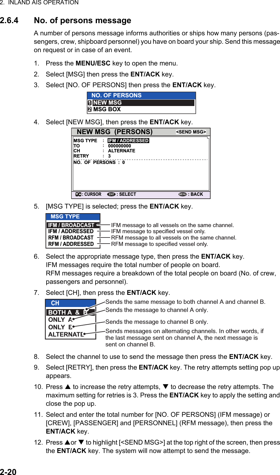 2.  INLAND AIS OPERATION2-202.6.4 No. of persons messageA number of persons message informs authorities or ships how many persons (pas-sengers, crew, shipboard personnel) you have on board your ship. Send this message on request or in case of an event.1. Press the MENU/ESC key to open the menu.2. Select [MSG] then press the ENT/ACK key.3. Select [NO. OF PERSONS] then press the ENT/ACK key.4. Select [NEW MSG], then press the ENT/ACK key.5. [MSG TYPE] is selected; press the ENT/ACK key.6. Select the appropriate message type, then press the ENT/ACK key.IFM messages require the total number of people on board.RFM messages require a breakdown of the total people on board (No. of crew, passengers and personnel).7. Select [CH], then press the ENT/ACK key.8. Select the channel to use to send the message then press the ENT/ACK key.9. Select [RETRY], then press the ENT/ACK key. The retry attempts setting pop up appears.10. Press  to increase the retry attempts,  to decrease the retry attempts. The maximum setting for retries is 3. Press the ENT/ACK key to apply the setting and close the pop up.11. Select and enter the total number for [NO. OF PERSONS] (IFM message) or [CREW], [PASSENGER] and [PERSONNEL] (RFM message), then press the ENT/ACK key.12. Press or  to highlight [&lt;SEND MSG&gt;] at the top right of the screen, then press the ENT/ACK key. The system will now attempt to send the message.NO. OF PERSONSNEW MSGMSG BOX12NEW MSG  (PERSONS)MSG TYPE&lt;SEND MSG&gt;: CURSOR: SELECTIFM / ADDRESSED: BACKENTMENU:TO 000000000:CH ALTERNATE:RETRY 3:NO.  OF  PERSONS  :  0MSG TYPEIFM / BROADCASTIFM / ADDRESSEDRFM / BROADCASTRFM / ADDRESSEDIFM message to all vessels on the same channel.IFM message to specified vessel only.RFM message to all vessels on the same channel.RFM message to specified vessel only.CHBOTH A  &amp;  BONLY  AONLY  BALTERNATESends the same message to both channel A and channel B.Sends the message to channel A only.Sends the message to channel B only.Sends messages on alternating channels. In other words, if the last message sent on channel A, the next message is sent on channel B.