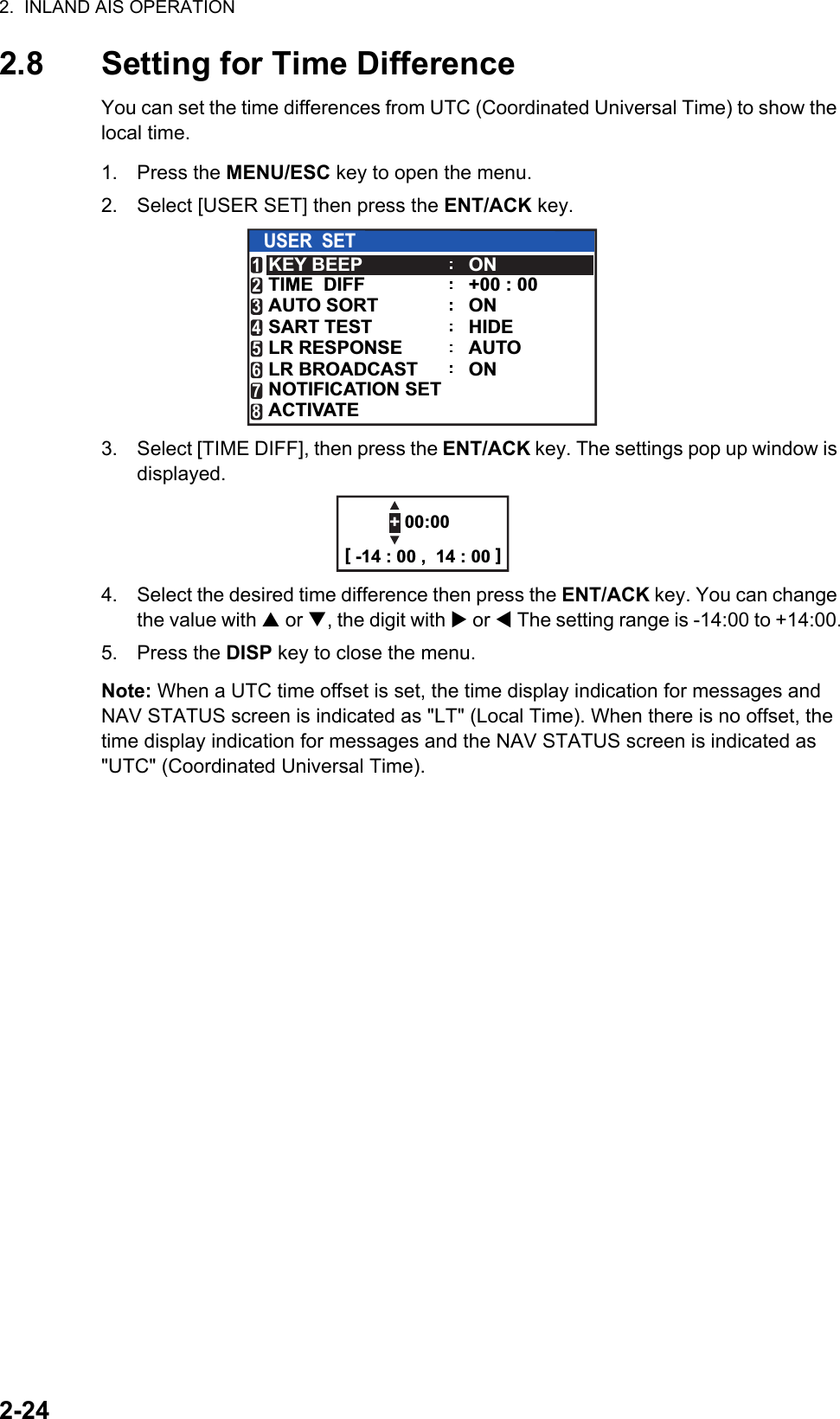 2.  INLAND AIS OPERATION2-242.8 Setting for Time DifferenceYou can set the time differences from UTC (Coordinated Universal Time) to show the local time.1. Press the MENU/ESC key to open the menu.2. Select [USER SET] then press the ENT/ACK key.3. Select [TIME DIFF], then press the ENT/ACK key. The settings pop up window is displayed. 4. Select the desired time difference then press the ENT/ACK key. You can change the value with  or , the digit with  or  The setting range is -14:00 to +14:00.5. Press the DISP key to close the menu.Note: When a UTC time offset is set, the time display indication for messages and NAV STATUS screen is indicated as &quot;LT&quot; (Local Time). When there is no offset, the time display indication for messages and the NAV STATUS screen is indicated as &quot;UTC&quot; (Coordinated Universal Time).USER  SETKEY BEEPAUTO SORTTIME  DIFFONHIDEAUTO+00 : 00ONSART TESTLR RESPONSELR BROADCASTNOTIFICATION SETACTIVATE12345678ON+ 00:00[ -14 : 00 ,  14 : 00 ]