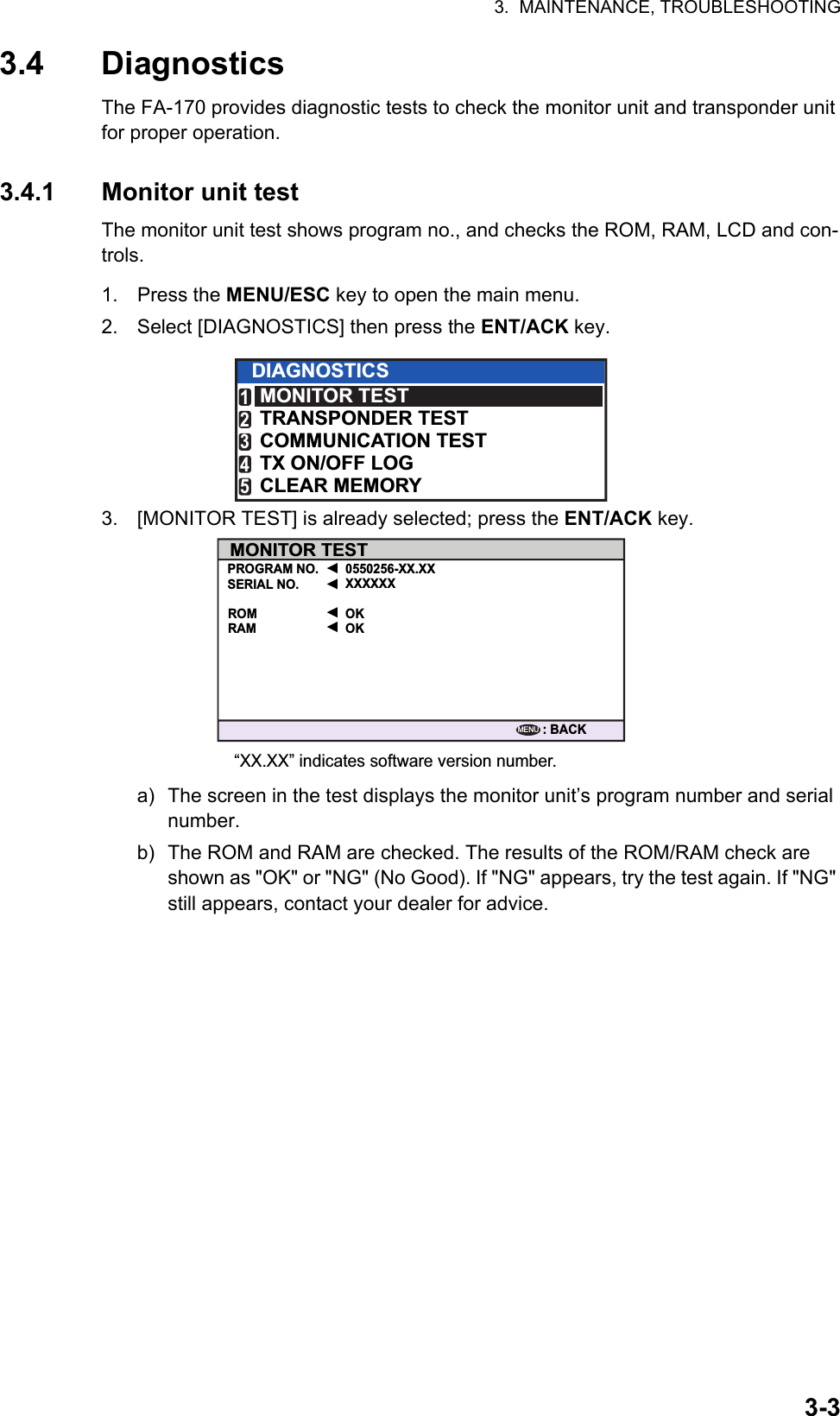 3.  MAINTENANCE, TROUBLESHOOTING3-33.4 DiagnosticsThe FA-170 provides diagnostic tests to check the monitor unit and transponder unit for proper operation.3.4.1 Monitor unit testThe monitor unit test shows program no., and checks the ROM, RAM, LCD and con-trols.1. Press the MENU/ESC key to open the main menu.2. Select [DIAGNOSTICS] then press the ENT/ACK key.3. [MONITOR TEST] is already selected; press the ENT/ACK key.a) The screen in the test displays the monitor unit’s program number and serial number. b) The ROM and RAM are checked. The results of the ROM/RAM check are shown as &quot;OK&quot; or &quot;NG&quot; (No Good). If &quot;NG&quot; appears, try the test again. If &quot;NG&quot; still appears, contact your dealer for advice.DIAGNOSTICSMONITOR TESTTRANSPONDER TESTCOMMUNICATION TESTTX ON/OFF LOGCLEAR MEMORY12345MONITOR TESTPROGRAM NO. 0550256-XX.XXXXXXXX“XX.XX” indicates software version number.OKOKROMRAM: BACKSERIAL NO.MENU