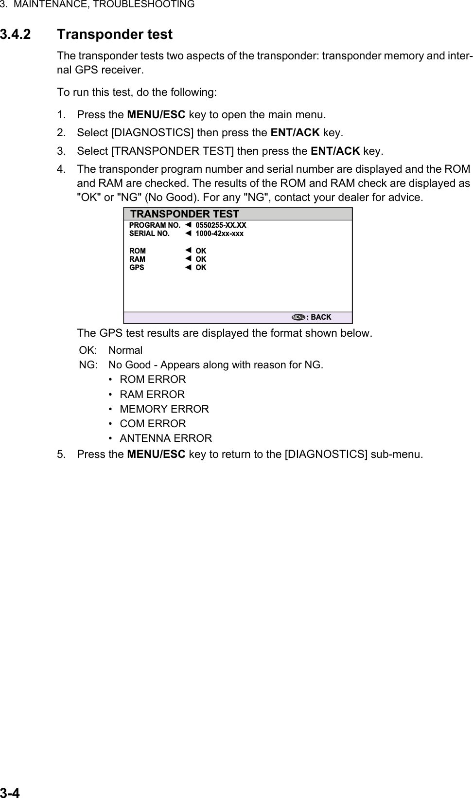 3.  MAINTENANCE, TROUBLESHOOTING3-43.4.2 Transponder testThe transponder tests two aspects of the transponder: transponder memory and inter-nal GPS receiver.To run this test, do the following:1. Press the MENU/ESC key to open the main menu.2. Select [DIAGNOSTICS] then press the ENT/ACK key.3. Select [TRANSPONDER TEST] then press the ENT/ACK key.4. The transponder program number and serial number are displayed and the ROM and RAM are checked. The results of the ROM and RAM check are displayed as &quot;OK&quot; or &quot;NG&quot; (No Good). For any &quot;NG&quot;, contact your dealer for advice.The GPS test results are displayed the format shown below.5. Press the MENU/ESC key to return to the [DIAGNOSTICS] sub-menu.OK: NormalNG: No Good - Appears along with reason for NG.• ROM ERROR• RAM ERROR• MEMORY ERROR• COM ERROR• ANTENNA ERRORTRANSPONDER TESTPROGRAM NO. 0550255-XX.XX1000-42xx-xxxOKOKOKSERIAL NO.ROMRAMGPS: BACKMENU