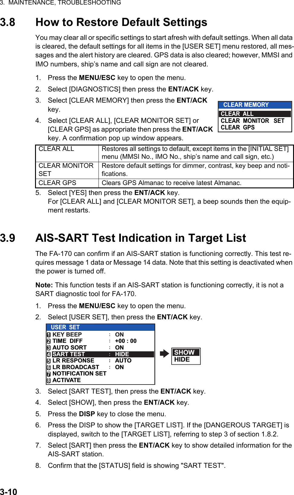 3.  MAINTENANCE, TROUBLESHOOTING3-103.8 How to Restore Default SettingsYou may clear all or specific settings to start afresh with default settings. When all data is cleared, the default settings for all items in the [USER SET] menu restored, all mes-sages and the alert history are cleared. GPS data is also cleared; however, MMSI and IMO numbers, ship’s name and call sign are not cleared.1. Press the MENU/ESC key to open the menu.2. Select [DIAGNOSTICS] then press the ENT/ACK key.3. Select [CLEAR MEMORY] then press the ENT/ACK key.4. Select [CLEAR ALL], [CLEAR MONITOR SET] or [CLEAR GPS] as appropriate then press the ENT/ACK key. A confirmation pop up window appears.5. Select [YES] then press the ENT/ACK key.For [CLEAR ALL] and [CLEAR MONITOR SET], a beep sounds then the equip-ment restarts.3.9 AIS-SART Test Indication in Target ListThe FA-170 can confirm if an AIS-SART station is functioning correctly. This test re-quires message 1 data or Message 14 data. Note that this setting is deactivated when the power is turned off.Note: This function tests if an AIS-SART station is functioning correctly, it is not a SART diagnostic tool for FA-170.1. Press the MENU/ESC key to open the menu.2. Select [USER SET], then press the ENT/ACK key.3. Select [SART TEST], then press the ENT/ACK key.4. Select [SHOW], then press the ENT/ACK key.5. Press the DISP key to close the menu.6. Press the DISP to show the [TARGET LIST]. If the [DANGEROUS TARGET] is displayed, switch to the [TARGET LIST], referring to step 3 of section 1.8.2.7. Select [SART] then press the ENT/ACK key to show detailed information for the AIS-SART station.8. Confirm that the [STATUS] field is showing &quot;SART TEST&quot;.CLEAR ALL Restores all settings to default, except items in the [INITIAL SET] menu (MMSI No., IMO No., ship’s name and call sign, etc.)CLEAR MONITOR SETRestore default settings for dimmer, contrast, key beep and noti-fications.CLEAR GPS Clears GPS Almanac to receive latest Almanac.CLEAR MEMORYCLEAR  ALLCLEAR  MONITOR   SETCLEAR  GPSSHOWHIDEUSER  SETKEY BEEPAUTO SORTTIME  DIFFONHIDEAUTO+00 : 00ONSART TESTLR RESPONSELR BROADCASTNOTIFICATION SETACTIVATE12345678ON