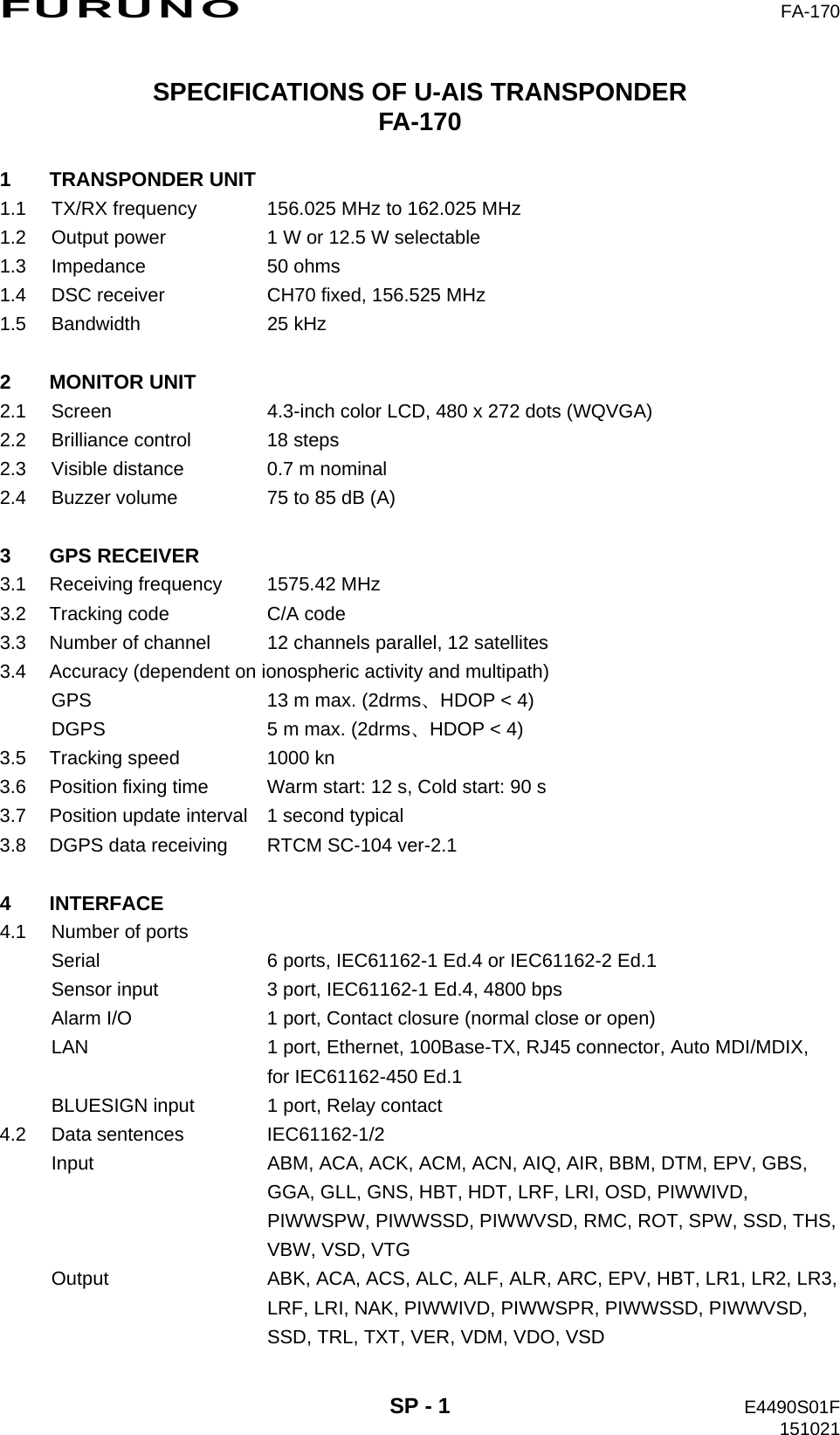 FURUNO  FA-170  SP - 1  E4490S01F 151021 SPECIFICATIONS OF U-AIS TRANSPONDER FA-170  1 TRANSPONDER UNIT 1.1  TX/RX frequency  156.025 MHz to 162.025 MHz 1.2  Output power  1 W or 12.5 W selectable 1.3 Impedance  50 ohms 1.4  DSC receiver  CH70 fixed, 156.525 MHz 1.5 Bandwidth  25 kHz  2 MONITOR UNIT 2.1  Screen  4.3-inch color LCD, 480 x 272 dots (WQVGA) 2.2  Brilliance control  18 steps 2.3  Visible distance  0.7 m nominal 2.4  Buzzer volume  75 to 85 dB (A)  3 GPS RECEIVER 3.1  Receiving frequency  1575.42 MHz 3.2  Tracking code  C/A code 3.3  Number of channel  12 channels parallel, 12 satellites 3.4  Accuracy (dependent on ionospheric activity and multipath) GPS  13 m max. (2drms、HDOP &lt; 4) DGPS  5 m max. (2drms、HDOP &lt; 4) 3.5  Tracking speed  1000 kn 3.6  Position fixing time  Warm start: 12 s, Cold start: 90 s 3.7  Position update interval  1 second typical 3.8  DGPS data receiving  RTCM SC-104 ver-2.1  4 INTERFACE 4.1  Number of ports Serial  6 ports, IEC61162-1 Ed.4 or IEC61162-2 Ed.1 Sensor input  3 port, IEC61162-1 Ed.4, 4800 bps Alarm I/O  1 port, Contact closure (normal close or open) LAN  1 port, Ethernet, 100Base-TX, RJ45 connector, Auto MDI/MDIX,   for IEC61162-450 Ed.1 BLUESIGN input  1 port, Relay contact 4.2 Data sentences  IEC61162-1/2 Input  ABM, ACA, ACK, ACM, ACN, AIQ, AIR, BBM, DTM, EPV, GBS,   GGA, GLL, GNS, HBT, HDT, LRF, LRI, OSD, PIWWIVD,   PIWWSPW, PIWWSSD, PIWWVSD, RMC, ROT, SPW, SSD, THS,  VBW, VSD, VTG Output  ABK, ACA, ACS, ALC, ALF, ALR, ARC, EPV, HBT, LR1, LR2, LR3,   LRF, LRI, NAK, PIWWIVD, PIWWSPR, PIWWSSD, PIWWVSD,   SSD, TRL, TXT, VER, VDM, VDO, VSD 