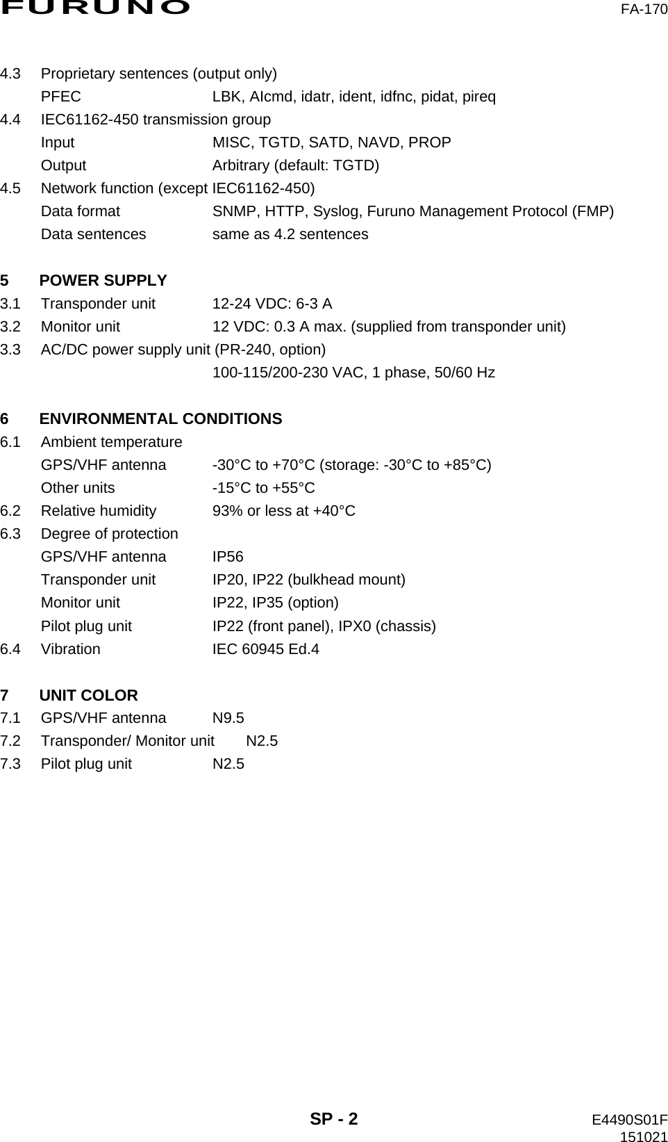 FURUNO  FA-170  SP - 2  E4490S01F 151021 4.3  Proprietary sentences (output only) PFEC  LBK, AIcmd, idatr, ident, idfnc, pidat, pireq 4.4  IEC61162-450 transmission group Input  MISC, TGTD, SATD, NAVD, PROP Output  Arbitrary (default: TGTD) 4.5  Network function (except IEC61162-450) Data format  SNMP, HTTP, Syslog, Furuno Management Protocol (FMP) Data sentences  same as 4.2 sentences  5 POWER SUPPLY 3.1  Transponder unit  12-24 VDC: 6-3 A 3.2  Monitor unit  12 VDC: 0.3 A max. (supplied from transponder unit) 3.3  AC/DC power supply unit (PR-240, option)   100-115/200-230 VAC, 1 phase, 50/60 Hz  6 ENVIRONMENTAL CONDITIONS 6.1 Ambient temperature GPS/VHF antenna  -30°C to +70°C (storage: -30°C to +85°C) Other units  -15°C to +55°C 6.2  Relative humidity  93% or less at +40°C 6.3  Degree of protection GPS/VHF antenna  IP56 Transponder unit  IP20, IP22 (bulkhead mount) Monitor unit  IP22, IP35 (option) Pilot plug unit  IP22 (front panel), IPX0 (chassis) 6.4  Vibration  IEC 60945 Ed.4  7 UNIT COLOR 7.1 GPS/VHF antenna  N9.5 7.2  Transponder/ Monitor unit  N2.5 7.3  Pilot plug unit  N2.5 