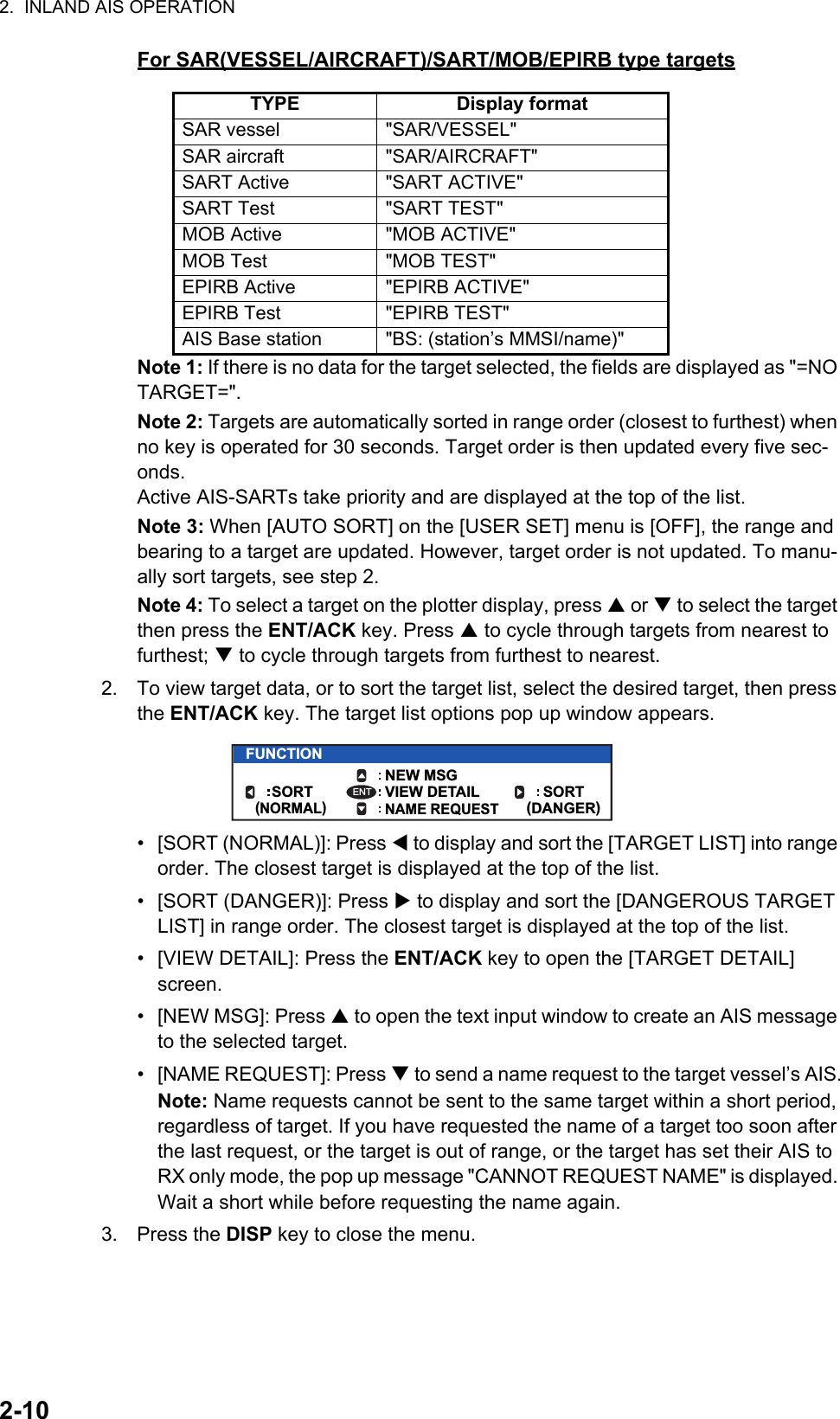 2.  INLAND AIS OPERATION2-10For SAR(VESSEL/AIRCRAFT)/SART/MOB/EPIRB type targetsNote 1: If there is no data for the target selected, the fields are displayed as &quot;=NO TARGET=&quot;.Note 2: Targets are automatically sorted in range order (closest to furthest) when no key is operated for 30 seconds. Target order is then updated every five sec-onds.Active AIS-SARTs take priority and are displayed at the top of the list.Note 3: When [AUTO SORT] on the [USER SET] menu is [OFF], the range and bearing to a target are updated. However, target order is not updated. To manu-ally sort targets, see step 2.Note 4: To select a target on the plotter display, press  or  to select the target then press the ENT/ACK key. Press  to cycle through targets from nearest to furthest;  to cycle through targets from furthest to nearest.2. To view target data, or to sort the target list, select the desired target, then press the ENT/ACK key. The target list options pop up window appears.•  [SORT (NORMAL)]: Press  to display and sort the [TARGET LIST] into range order. The closest target is displayed at the top of the list.•  [SORT (DANGER)]: Press  to display and sort the [DANGEROUS TARGET LIST] in range order. The closest target is displayed at the top of the list.•  [VIEW DETAIL]: Press the ENT/ACK key to open the [TARGET DETAIL] screen.• [NEW MSG]: Press  to open the text input window to create an AIS message to the selected target.•  [NAME REQUEST]: Press  to send a name request to the target vessel’s AIS.Note: Name requests cannot be sent to the same target within a short period, regardless of target. If you have requested the name of a target too soon after the last request, or the target is out of range, or the target has set their AIS to RX only mode, the pop up message &quot;CANNOT REQUEST NAME&quot; is displayed. Wait a short while before requesting the name again.3. Press the DISP key to close the menu.TYPE Display formatSAR vessel &quot;SAR/VESSEL&quot;SAR aircraft &quot;SAR/AIRCRAFT&quot;SART Active &quot;SART ACTIVE&quot;SART Test &quot;SART TEST&quot;MOB Active &quot;MOB ACTIVE&quot;MOB Test &quot;MOB TEST&quot;EPIRB Active &quot;EPIRB ACTIVE&quot;EPIRB Test &quot;EPIRB TEST&quot;AIS Base station &quot;BS: (station’s MMSI/name)&quot;FUNCTIONNEW MSGVIEW DETAIL SORT(DANGER)SORT(NORMAL)NAME REQUESTENT