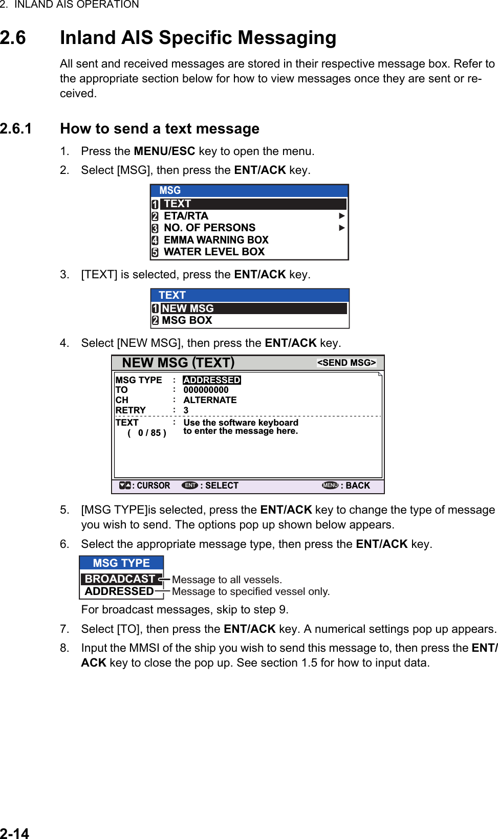 2.  INLAND AIS OPERATION2-142.6 Inland AIS Specific MessagingAll sent and received messages are stored in their respective message box. Refer to the appropriate section below for how to view messages once they are sent or re-ceived.2.6.1 How to send a text message1. Press the MENU/ESC key to open the menu.2. Select [MSG], then press the ENT/ACK key.3. [TEXT] is selected, press the ENT/ACK key.4. Select [NEW MSG], then press the ENT/ACK key.5. [MSG TYPE]is selected, press the ENT/ACK key to change the type of message you wish to send. The options pop up shown below appears.6. Select the appropriate message type, then press the ENT/ACK key.For broadcast messages, skip to step 9.7. Select [TO], then press the ENT/ACK key. A numerical settings pop up appears.8. Input the MMSI of the ship you wish to send this message to, then press the ENT/ACK key to close the pop up. See section 1.5 for how to input data.MSGTEXTETA/RTANO. OF PERSONSWATER LEVEL BOXEMMA WARNING BOX12345TEXTNEW MSGMSG BOX12NEW MSG  TEXT(         )MSG TYPE&lt;SEND MSG&gt;: CURSOR: SELECTADDRESSED: BACKENTMENU:TO 000000000:CH ALTERNATE:RETRY 3:TEXT(   0 / 85 )Use the software keyboard to enter the message here.:MSG TYPEBROADCASTADDRESSEDMessage to all vessels.Message to specified vessel only.