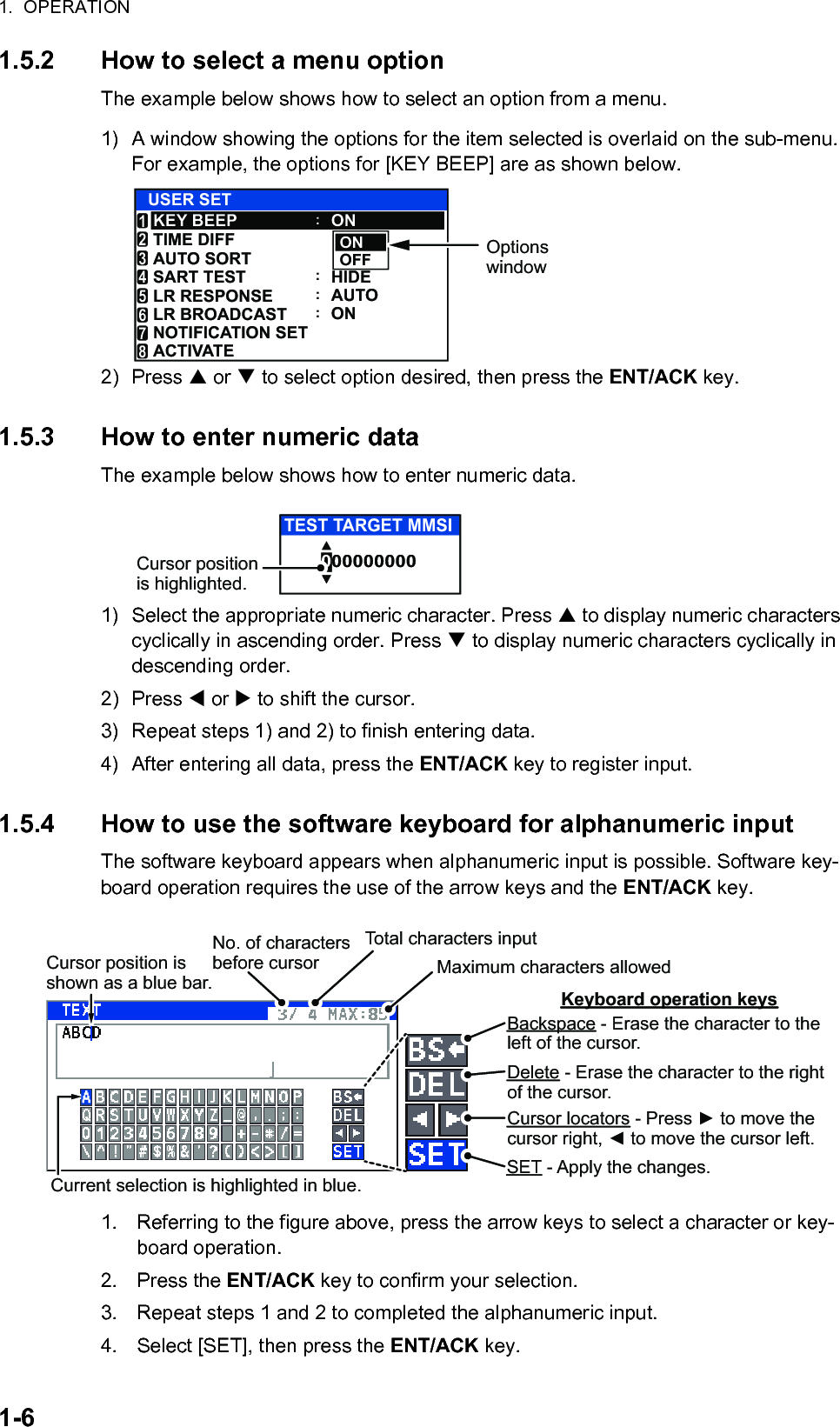 1.  OPERATION1-61.5.2 How to select a menu optionThe example below shows how to select an option from a menu.1) A window showing the options for the item selected is overlaid on the sub-menu. For example, the options for [KEY BEEP] are as shown below.2) Press  or  to select option desired, then press the ENT/ACK key.1.5.3 How to enter numeric dataThe example below shows how to enter numeric data.1) Select the appropriate numeric character. Press  to display numeric characters cyclically in ascending order. Press  to display numeric characters cyclically in descending order.2) Press  or  to shift the cursor.3) Repeat steps 1) and 2) to finish entering data.4) After entering all data, press the ENT/ACK key to register input.1.5.4 How to use the software keyboard for alphanumeric inputThe software keyboard appears when alphanumeric input is possible. Software key-board operation requires the use of the arrow keys and the ENT/ACK key.1. Referring to the figure above, press the arrow keys to select a character or key-board operation.2. Press the ENT/ACK key to confirm your selection.3. Repeat steps 1 and 2 to completed the alphanumeric input.4. Select [SET], then press the ENT/ACK key.ONOFFUSER SETONHIDEAUTOONKEY BEEPTIME DIFFAUTO SORTSART TESTLR RESPONSELR BROADCAST123456NOTIFICATION SET7ACTIVATE8::::Options window000000000TEST TARGET MMSICursor position is highlighted.Cursor position is shown as a blue bar.Backspace - Erase the character to the left of the cursor.Delete - Erase the character to the right of the cursor.Cursor locators - Press ► to move the cursor right, ◄ to move the cursor left.SET - Apply the changes.Current selection is highlighted in blue.Keyboard operation keysNo. of characters before cursorTotal characters inputMaximum characters allowed