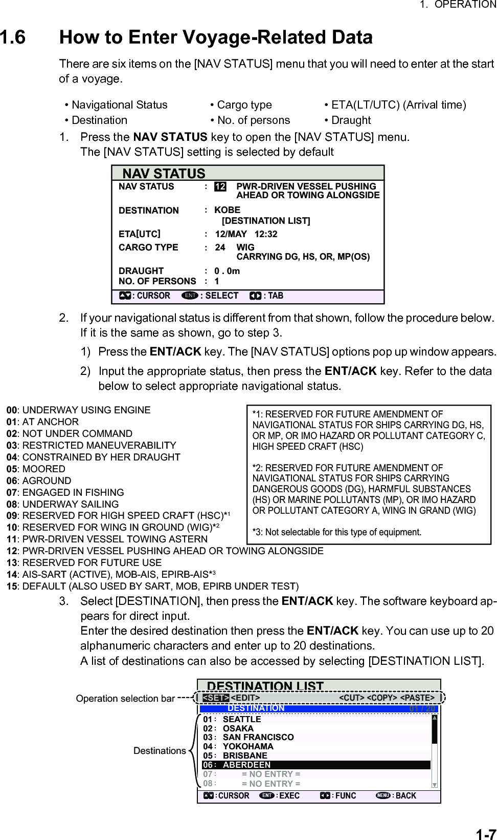 1.  OPERATION1-71.6 How to Enter Voyage-Related DataThere are six items on the [NAV STATUS] menu that you will need to enter at the start of a voyage.1. Press the NAV STATUS key to open the [NAV STATUS] menu. The [NAV STATUS] setting is selected by default2. If your navigational status is different from that shown, follow the procedure below. If it is the same as shown, go to step 3.1) Press the ENT/ACK key. The [NAV STATUS] options pop up window appears.2) Input the appropriate status, then press the ENT/ACK key. Refer to the data below to select appropriate navigational status.3. Select [DESTINATION], then press the ENT/ACK key. The software keyboard ap-pears for direct input.Enter the desired destination then press the ENT/ACK key. You can use up to 20 alphanumeric characters and enter up to 20 destinations.A list of destinations can also be accessed by selecting [DESTINATION LIST].• Navigational Status • Cargo type • ETA(LT/UTC) (Arrival time)• Destination • No. of persons • DraughtNAV STATUSNAV STATUS PWR-DRIVEN VESSEL PUSHING AHEAD OR TOWING ALONGSIDEKOBE [DESTINATION LIST]DESTINATIONETA[UTC]12/MAY   12:3224 WIG CARRYING DG, HS, OR, MP(OS)CARGO TYPEDRAUGHT 0 . 0m1NO. OF PERSONS: CURSOR: SELECT12ENT::::::: TAB00: UNDERWAY USING ENGINE01: AT ANCHOR02: NOT UNDER COMMAND03: RESTRICTED MANEUVERABILITY04: CONSTRAINED BY HER DRAUGHT05: MOORED06: AGROUND07: ENGAGED IN FISHING08: UNDERWAY SAILING09: RESERVED FOR HIGH SPEED CRAFT (HSC)*110: RESERVED FOR WING IN GROUND (WIG)*211: PWR-DRIVEN VESSEL TOWING ASTERN12: PWR-DRIVEN VESSEL PUSHING AHEAD OR TOWING ALONGSIDE13: RESERVED FOR FUTURE USE14: AIS-SART (ACTIVE), MOB-AIS, EPIRB-AIS*315: DEFAULT (ALSO USED BY SART, MOB, EPIRB UNDER TEST)*1: RESERVED FOR FUTURE AMENDMENT OF NAVIGATIONAL STATUS FOR SHIPS CARRYING DG, HS, OR MP, OR IMO HAZARD OR POLLUTANT CATEGORY C, HIGH SPEED CRAFT (HSC)*2: RESERVED FOR FUTURE AMENDMENT OF NAVIGATIONAL STATUS FOR SHIPS CARRYING DANGEROUS GOODS (DG), HARMFUL SUBSTANCES (HS) OR MARINE POLLUTANTS (MP), OR IMO HAZARD OR POLLUTANT CATEGORY A, WING IN GRAND (WIG)*3: Not selectable for this type of equipment.DESTINATION LIST&lt;EDIT&gt;SEATTLEOSAKASAN FRANCISCOYOKOHAMABRISBANE= NO ENTRY == NO ENTRY =0706050403020101 / 2008DESTINATIONABERDEEN&lt;COPY&gt;CURSOREXEC FUNCBACK&lt;PASTE&gt;&lt;CUT&gt;&lt;SET&gt;Operation selection bar&lt;EDIT&gt;&lt;COPY&gt;&lt;PASTE&gt;&lt;CUT&gt;&lt;SET&gt;Destinations