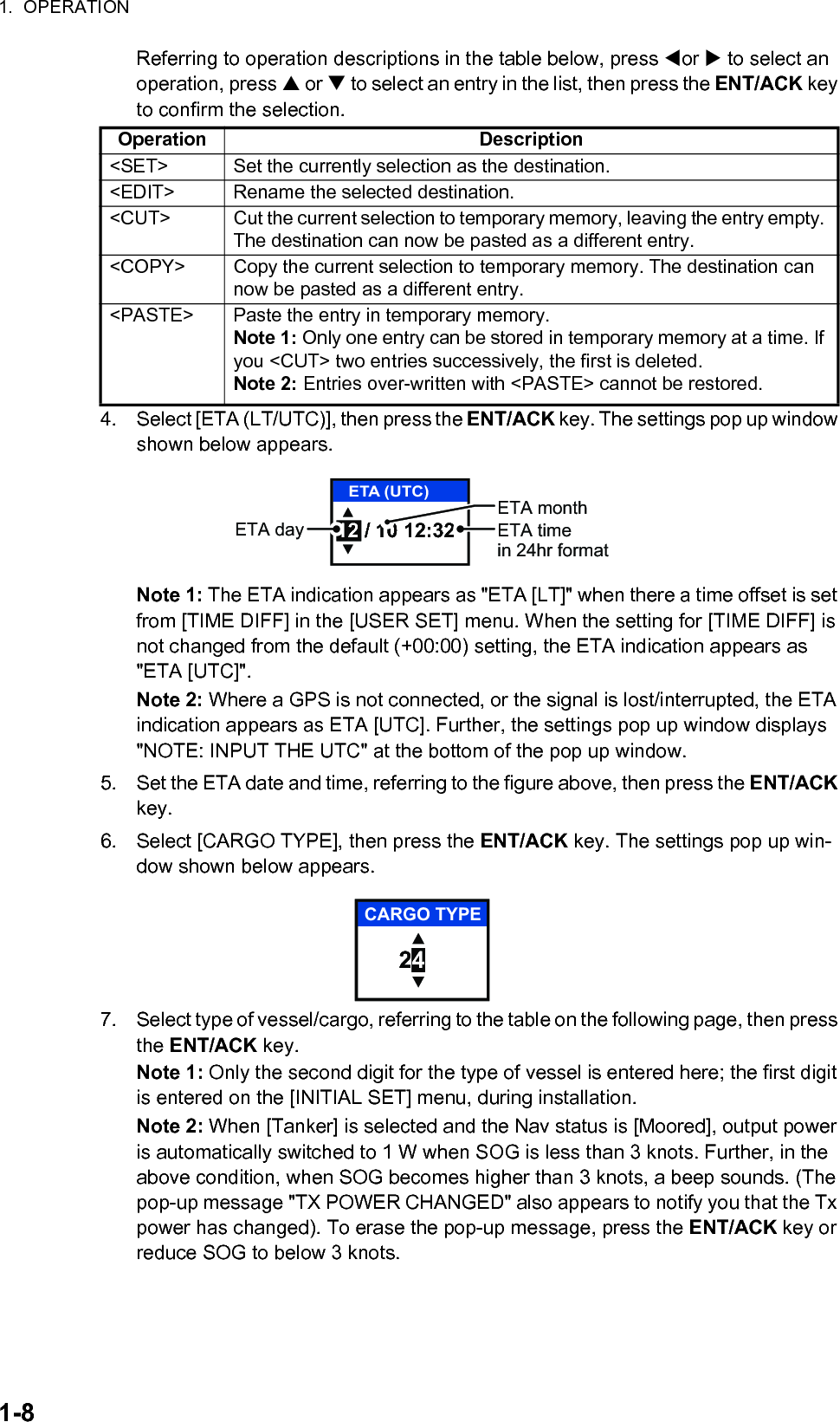 1.  OPERATION1-8Referring to operation descriptions in the table below, press or  to select an operation, press  or  to select an entry in the list, then press the ENT/ACK key to confirm the selection.4. Select [ETA (LT/UTC)], then press the ENT/ACK key. The settings pop up window shown below appears.Note 1: The ETA indication appears as &quot;ETA [LT]&quot; when there a time offset is set from [TIME DIFF] in the [USER SET] menu. When the setting for [TIME DIFF] is not changed from the default (+00:00) setting, the ETA indication appears as &quot;ETA [UTC]&quot;.Note 2: Where a GPS is not connected, or the signal is lost/interrupted, the ETA indication appears as ETA [UTC]. Further, the settings pop up window displays &quot;NOTE: INPUT THE UTC&quot; at the bottom of the pop up window.5. Set the ETA date and time, referring to the figure above, then press the ENT/ACK key.6. Select [CARGO TYPE], then press the ENT/ACK key. The settings pop up win-dow shown below appears.7. Select type of vessel/cargo, referring to the table on the following page, then press the ENT/ACK key.Note 1: Only the second digit for the type of vessel is entered here; the first digit is entered on the [INITIAL SET] menu, during installation.Note 2: When [Tanker] is selected and the Nav status is [Moored], output power is automatically switched to 1 W when SOG is less than 3 knots. Further, in the above condition, when SOG becomes higher than 3 knots, a beep sounds. (The pop-up message &quot;TX POWER CHANGED&quot; also appears to notify you that the Tx power has changed). To erase the pop-up message, press the ENT/ACK key or reduce SOG to below 3 knots.Operation Description&lt;SET&gt; Set the currently selection as the destination.&lt;EDIT&gt; Rename the selected destination.&lt;CUT&gt; Cut the current selection to temporary memory, leaving the entry empty. The destination can now be pasted as a different entry.&lt;COPY&gt; Copy the current selection to temporary memory. The destination can now be pasted as a different entry.&lt;PASTE&gt; Paste the entry in temporary memory.Note 1: Only one entry can be stored in temporary memory at a time. If you &lt;CUT&gt; two entries successively, the first is deleted.Note 2: Entries over-written with &lt;PASTE&gt; cannot be restored.12 / 10 12:32ETA (UTC)ETA monthETA day ETA timein 24hr format24CARGO TYPE