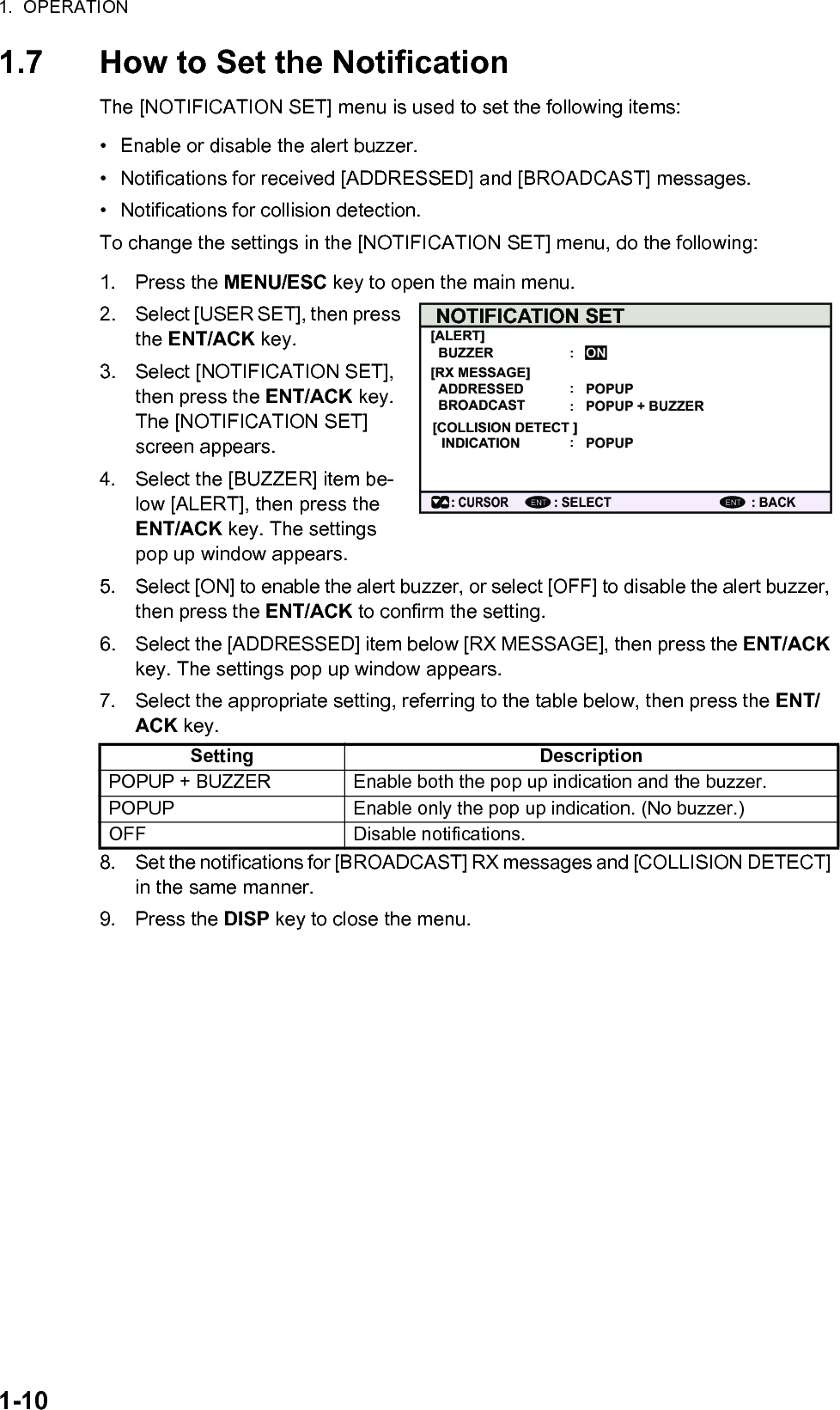 1.  OPERATION1-101.7 How to Set the NotificationThe [NOTIFICATION SET] menu is used to set the following items:•  Enable or disable the alert buzzer.•  Notifications for received [ADDRESSED] and [BROADCAST] messages.•  Notifications for collision detection.To change the settings in the [NOTIFICATION SET] menu, do the following:1. Press the MENU/ESC key to open the main menu.2. Select [USER SET], then press the ENT/ACK key.3. Select [NOTIFICATION SET], then press the ENT/ACK key. The [NOTIFICATION SET] screen appears.4. Select the [BUZZER] item be-low [ALERT], then press the ENT/ACK key. The settings pop up window appears.5. Select [ON] to enable the alert buzzer, or select [OFF] to disable the alert buzzer, then press the ENT/ACK to confirm the setting.6. Select the [ADDRESSED] item below [RX MESSAGE], then press the ENT/ACK key. The settings pop up window appears.7. Select the appropriate setting, referring to the table below, then press the ENT/ACK key.8. Set the notifications for [BROADCAST] RX messages and [COLLISION DETECT] in the same manner.9. Press the DISP key to close the menu.Setting DescriptionPOPUP + BUZZER Enable both the pop up indication and the buzzer.POPUP Enable only the pop up indication. (No buzzer.)OFF Disable notifications.NOTIFICATION SET[ALERT]ADDRESSEDBUZZERBROADCAST[RX MESSAGE][COLLISION DETECT ]INDICATION: CURSOR: SELECT : BACKONPOPUPPOPUP + BUZZERPOPUPENT ENT::::