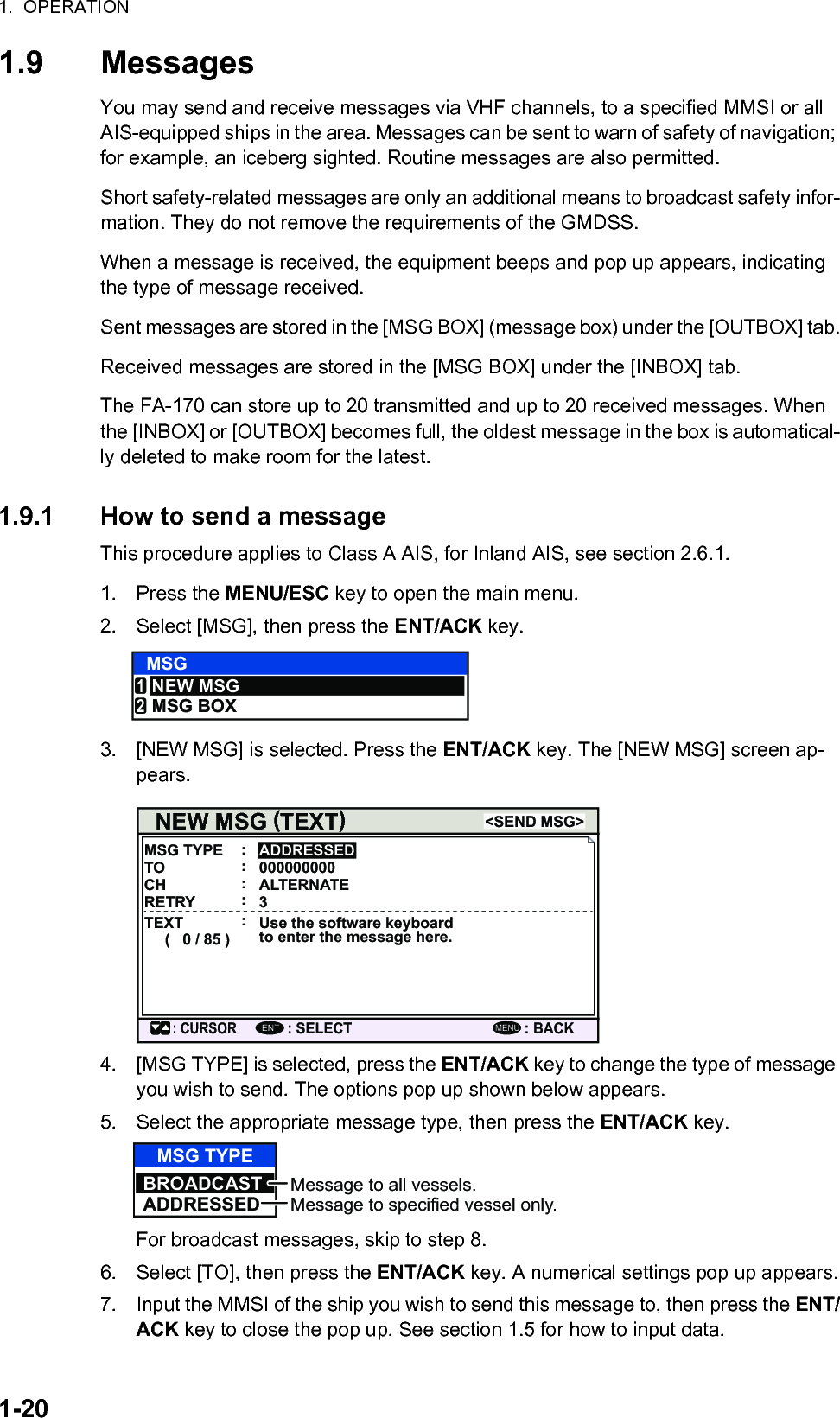 1.  OPERATION1-201.9 MessagesYou may send and receive messages via VHF channels, to a specified MMSI or all AIS-equipped ships in the area. Messages can be sent to warn of safety of navigation; for example, an iceberg sighted. Routine messages are also permitted.Short safety-related messages are only an additional means to broadcast safety infor-mation. They do not remove the requirements of the GMDSS.When a message is received, the equipment beeps and pop up appears, indicating the type of message received.Sent messages are stored in the [MSG BOX] (message box) under the [OUTBOX] tab.Received messages are stored in the [MSG BOX] under the [INBOX] tab.The FA-170 can store up to 20 transmitted and up to 20 received messages. When the [INBOX] or [OUTBOX] becomes full, the oldest message in the box is automatical-ly deleted to make room for the latest.1.9.1 How to send a messageThis procedure applies to Class A AIS, for Inland AIS, see section 2.6.1.1. Press the MENU/ESC key to open the main menu.2. Select [MSG], then press the ENT/ACK key.3. [NEW MSG] is selected. Press the ENT/ACK key. The [NEW MSG] screen ap-pears.4. [MSG TYPE] is selected, press the ENT/ACK key to change the type of message you wish to send. The options pop up shown below appears.5. Select the appropriate message type, then press the ENT/ACK key.For broadcast messages, skip to step 8.6. Select [TO], then press the ENT/ACK key. A numerical settings pop up appears.7. Input the MMSI of the ship you wish to send this message to, then press the ENT/ACK key to close the pop up. See section 1.5 for how to input data.MSGNEW MSGMSG BOX12NEW MSG  TEXT(         )MSG TYPE&lt;SEND MSG&gt;: CURSOR: SELECTADDRESSED: BACKENTMENU:TO 000000000:CH ALTERNATE:RETRY 3:TEXT(   0 / 85 )Use the software keyboard to enter the message here.:MSG TYPEBROADCASTADDRESSEDMessage to all vessels.Message to specified vessel only.