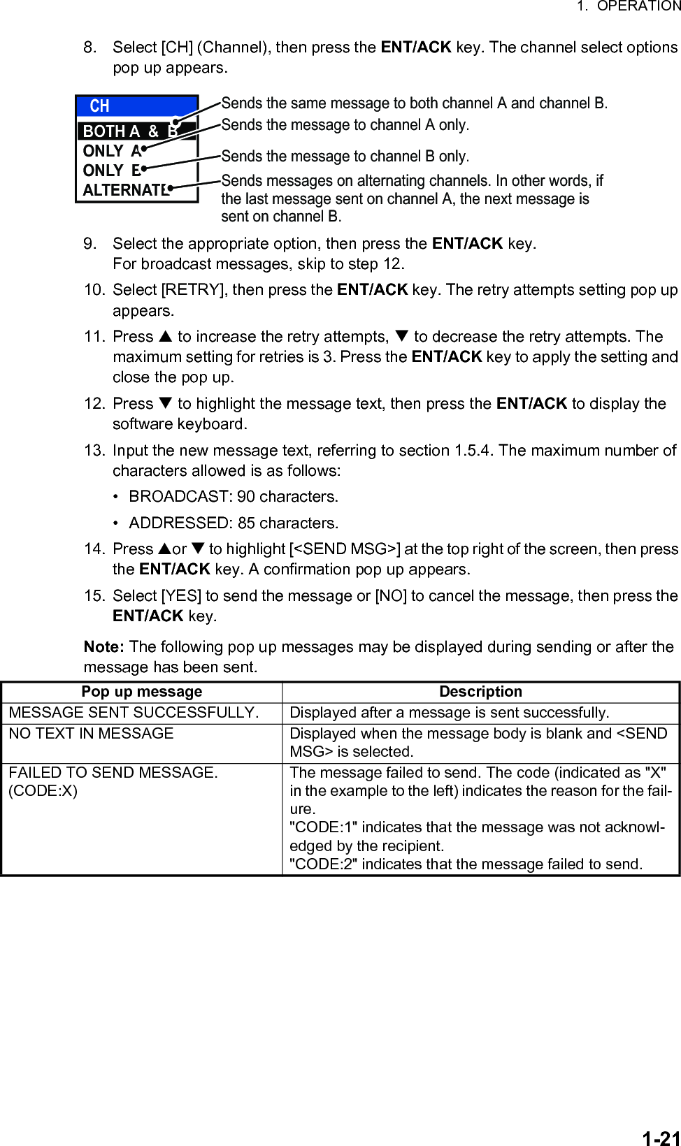 1.  OPERATION1-218. Select [CH] (Channel), then press the ENT/ACK key. The channel select options pop up appears.9. Select the appropriate option, then press the ENT/ACK key.For broadcast messages, skip to step 12.10. Select [RETRY], then press the ENT/ACK key. The retry attempts setting pop up appears.11. Press  to increase the retry attempts,  to decrease the retry attempts. The maximum setting for retries is 3. Press the ENT/ACK key to apply the setting and close the pop up.12. Press  to highlight the message text, then press the ENT/ACK to display the software keyboard.13. Input the new message text, referring to section 1.5.4. The maximum number of characters allowed is as follows:•  BROADCAST: 90 characters.•  ADDRESSED: 85 characters.14. Press or  to highlight [&lt;SEND MSG&gt;] at the top right of the screen, then press the ENT/ACK key. A confirmation pop up appears.15. Select [YES] to send the message or [NO] to cancel the message, then press the ENT/ACK key.Note: The following pop up messages may be displayed during sending or after the message has been sent.Pop up message DescriptionMESSAGE SENT SUCCESSFULLY. Displayed after a message is sent successfully.NO TEXT IN MESSAGE Displayed when the message body is blank and &lt;SEND MSG&gt; is selected.FAILED TO SEND MESSAGE.(CODE:X)The message failed to send. The code (indicated as &quot;X&quot; in the example to the left) indicates the reason for the fail-ure.&quot;CODE:1&quot; indicates that the message was not acknowl-edged by the recipient.&quot;CODE:2&quot; indicates that the message failed to send.CHBOTH A  &amp;  BONLY  AONLY  BALTERNATESends the same message to both channel A and channel B.Sends the message to channel A only.Sends the message to channel B only.Sends messages on alternating channels. In other words, if the last message sent on channel A, the next message is sent on channel B.