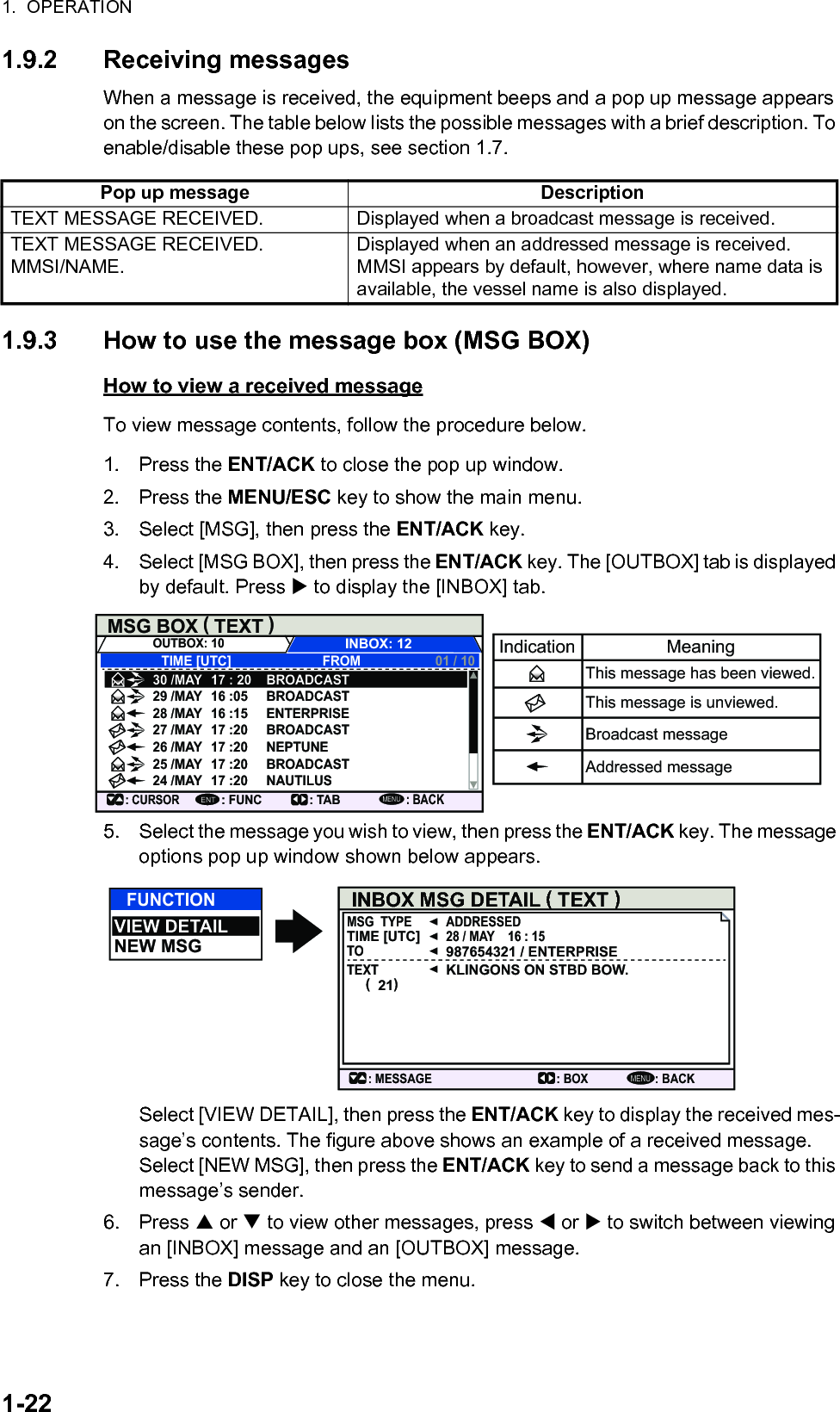 1.  OPERATION1-221.9.2 Receiving messagesWhen a message is received, the equipment beeps and a pop up message appears on the screen. The table below lists the possible messages with a brief description. To enable/disable these pop ups, see section 1.7.1.9.3 How to use the message box (MSG BOX)How to view a received messageTo view message contents, follow the procedure below.1. Press the ENT/ACK to close the pop up window.2. Press the MENU/ESC key to show the main menu.3. Select [MSG], then press the ENT/ACK key.4. Select [MSG BOX], then press the ENT/ACK key. The [OUTBOX] tab is displayed by default. Press  to display the [INBOX] tab.5. Select the message you wish to view, then press the ENT/ACK key. The message options pop up window shown below appears.Select [VIEW DETAIL], then press the ENT/ACK key to display the received mes-sage’s contents. The figure above shows an example of a received message.Select [NEW MSG], then press the ENT/ACK key to send a message back to this message’s sender.6. Press  or  to view other messages, press  or  to switch between viewing an [INBOX] message and an [OUTBOX] message.7. Press the DISP key to close the menu.Pop up message DescriptionTEXT MESSAGE RECEIVED. Displayed when a broadcast message is received.TEXT MESSAGE RECEIVED.MMSI/NAME.Displayed when an addressed message is received. MMSI appears by default, however, where name data is available, the vessel name is also displayed.MSG BOX   TEXT (           )INBOX: 12OUTBOX: 10TIME [UTC]30 /MAY 17 : 20 BROADCASTBROADCASTENTERPRISEBROADCASTNEPTUNEBROADCASTNAUTILUS29 /MAY 16 :0528 /MAY 16 :1527 /MAY 17 :2026 /MAY 17 :2025 /MAY 17 :2024 /MAY 17 :20FROM 01 / 10: CURSOR: FUNCENT: TAB: BACKMENUIndication MeaningThis message has been viewed.This message is unviewed.Broadcast messageAddressed messageFUNCTIONVIEW DETAILNEW MSGMENUINBOX MSG DETAIL ( TEXT )MSG  TYPE ADDRESSED28 / MAY    16 : 15987654321 / ENTERPRISEKLINGONS ON STBD BOW.TIME [UTC]TOTEXT(  21): BACK: BOX: MESSAGE