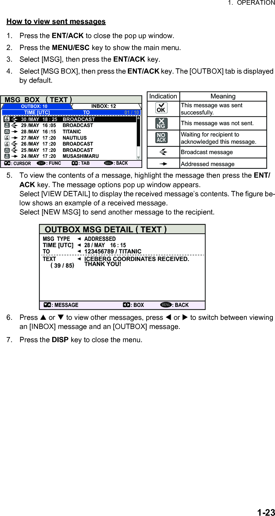 1.  OPERATION1-23How to view sent messages1. Press the ENT/ACK to close the pop up window.2. Press the MENU/ESC key to show the main menu.3. Select [MSG], then press the ENT/ACK key.4. Select [MSG BOX], then press the ENT/ACK key. The [OUTBOX] tab is displayed by default.5. To view the contents of a message, highlight the message then press the ENT/ACK key. The message options pop up window appears.Select [VIEW DETAIL] to display the received message’s contents. The figure be-low shows an example of a received message.Select [NEW MSG] to send another message to the recipient.6. Press  or  to view other messages, press  or  to switch between viewing an [INBOX] message and an [OUTBOX] message.7. Press the DISP key to close the menu.MSG  BOX   ( TEXT )INBOX: 12OUTBOX: 10TIME [UTC]30 /MAY 18 : 25BROADCASTBROADCASTTITANICNAUTILUSBROADCASTBROADCASTMUSASHIMARU29 /MAY 16 :0528 /MAY 16 :1527 /MAY 17 :2026 /MAY 17 :2025 /MAY 17 :2024 /MAY 17 :20TO 01 / 10: CURSOR: FUNCENT: TAB: BACKMENUIndication MeaningThis message was sent successfully.This message was not sent.Waiting for recipient to acknowledged this message.Broadcast messageAddressed messageNOACKNOACKOKOKOKOKNGNGNO ACKNGMENUOUTBOX MSG DETAIL ( TEXT )MSG  TYPE ADDRESSED28 / MAY    16 : 15123456789 / TITANICICEBERG COORDINATES RECEIVED. THANK YOU!TIME [UTC]TOTEXT( 39 / 85): BACK: BOX: MESSAGE