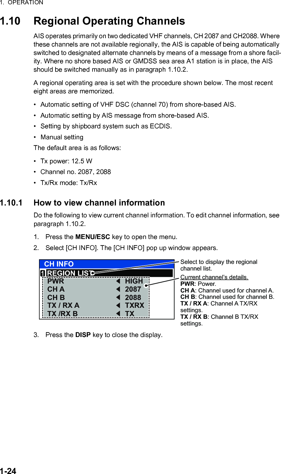 1.  OPERATION1-241.10 Regional Operating ChannelsAIS operates primarily on two dedicated VHF channels, CH 2087 and CH2088. Where these channels are not available regionally, the AIS is capable of being automatically switched to designated alternate channels by means of a message from a shore facil-ity. Where no shore based AIS or GMDSS sea area A1 station is in place, the AIS should be switched manually as in paragraph 1.10.2.A regional operating area is set with the procedure shown below. The most recent eight areas are memorized.•  Automatic setting of VHF DSC (channel 70) from shore-based AIS.•  Automatic setting by AIS message from shore-based AIS. •  Setting by shipboard system such as ECDIS. • Manual settingThe default area is as follows:•  Tx power: 12.5 W•  Channel no. 2087, 2088•  Tx/Rx mode: Tx/Rx1.10.1 How to view channel informationDo the following to view current channel information. To edit channel information, see paragraph 1.10.2.1. Press the MENU/ESC key to open the menu.2. Select [CH INFO]. The [CH INFO] pop up window appears.3. Press the DISP key to close the display.CH INFOREGION LISTPWRCH ACH BTX / RX ATX /RX BHIGH20872088TXRXTX1Select to display the regional channel list.PWRCH ACH BTX / RX ATX /RX BHIGH20872088TXRXTXCurrent channel’s details.PWR: Power.CH A: Channel used for channel A.CH B: Channel used for channel B.TX / RX A: Channel A TX/RX settings.TX / RX B: Channel B TX/RX settings.