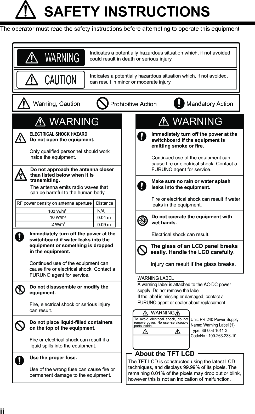 ii SAFETY INSTRUCTIONSThe operator must read the safety instructions before attempting to operate this equipmentWARNINGImmediately turn off the power at theswitchboard if water leaks into theequipment or something is dropped in the equipment.Continued use of the equipment cancause fire or electrical shock. Contact aFURUNO agent for service.Do not disassemble or modify theequipment.Fire, electrical shock or serious injurycan result.Do not place liquid-filled containers on the top of the equipment.Fire or electrical shock can result if a liquid spills into the equipment.Use the proper fuse.Use of the wrong fuse can cause fire orpermanent damage to the equipment.ELECTRICAL SHOCK HAZARDDo not open the equipment.Only qualified personnel should workinside the equipment.WARNINGTo avoid electrical shock, do not remove cover. No user-serviceable parts inside.Unit: PR-240 Power SupplyName: Warning Label (1)Type: 86-003-1011-3CodeNo.: 100-263-233-10WARNING LABELA warning label is attached to the AC-DC power supply. Do not remove the label.If the label is missing or damaged, contact a FURUNO agent or dealer about replacement. Mandatory ActionProhibitive ActionWARNINGCAUTIONWarning, CautionIndicates a potentially hazardous situation which, if not avoided, could result in death or serious injury.Indicates a potentially hazardous situation which, if not avoided,can result in minor or moderate injury.WARNINGImmediately turn off the power at theswitchboard if the equipment isemitting smoke or fire.Continued use of the equipment cancause fire or electrical shock. Contact aFURUNO agent for service.Make sure no rain or water splash leaks into the equipment.Fire or electrical shock can result if waterleaks in the equipment.Do not operate the equipment with wet hands.Electrical shock can result.The glass of an LCD panel breakseasily. Handle the LCD carefully.Injury can result if the glass breaks.About the TFT LCDThe TFT LCD is constructed using the latest LCD techniques, and displays 99.99% of its pixels. The remaining 0.01% of the pixels may drop out or blink, however this is not an indication of malfunction.Do not approach the antenna closer than listed below when it is transmitting.The antenna emits radio waves that can be harmful to the human body.RF power density on antenna aperture Distance100 W/m210 W/m22 W/m20.09 m0.04 mN/A
