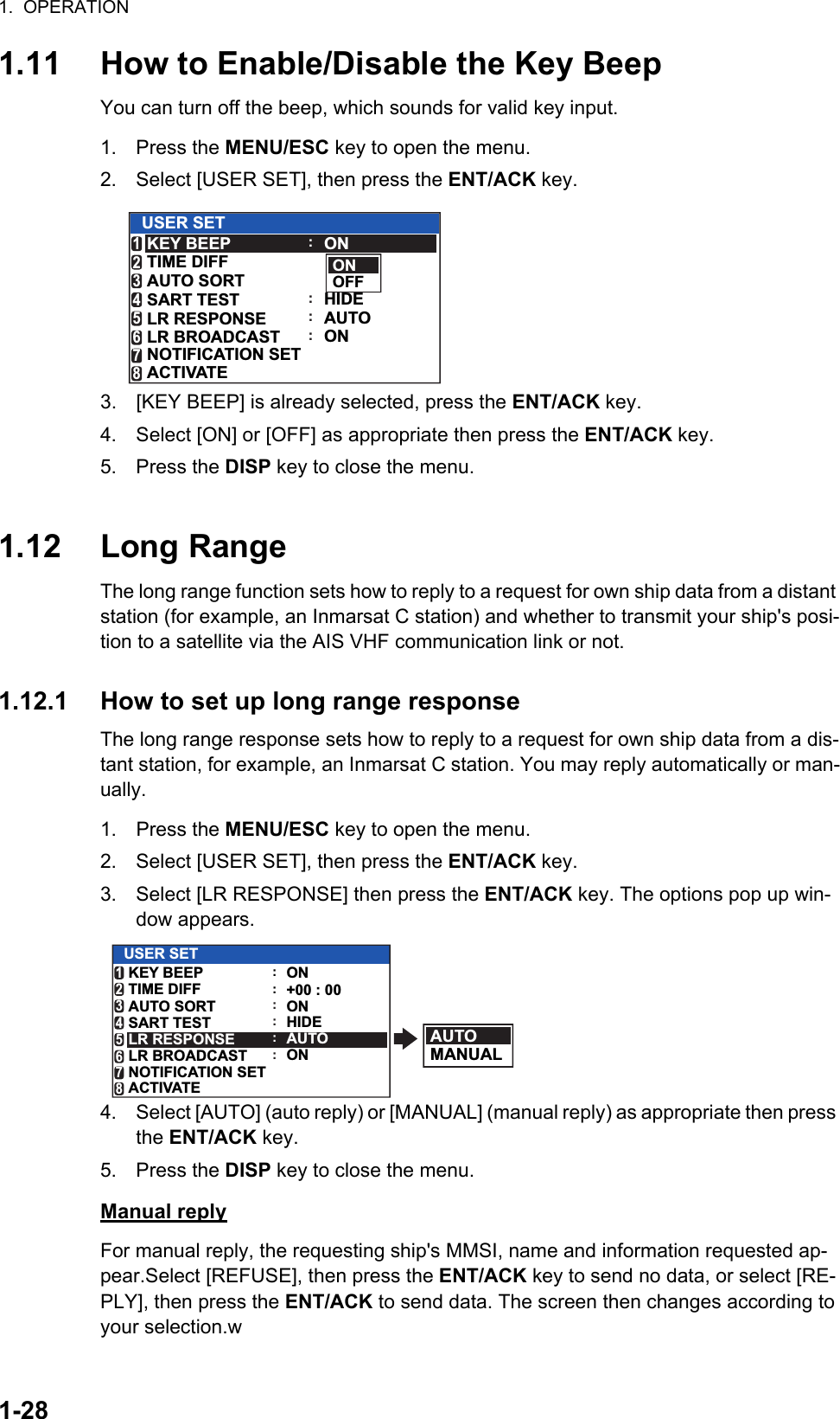 1.  OPERATION1-281.11 How to Enable/Disable the Key BeepYou can turn off the beep, which sounds for valid key input.1. Press the MENU/ESC key to open the menu.2. Select [USER SET], then press the ENT/ACK key.3. [KEY BEEP] is already selected, press the ENT/ACK key.4. Select [ON] or [OFF] as appropriate then press the ENT/ACK key.5. Press the DISP key to close the menu.1.12 Long RangeThe long range function sets how to reply to a request for own ship data from a distant station (for example, an Inmarsat C station) and whether to transmit your ship&apos;s posi-tion to a satellite via the AIS VHF communication link or not.1.12.1 How to set up long range responseThe long range response sets how to reply to a request for own ship data from a dis-tant station, for example, an Inmarsat C station. You may reply automatically or man-ually.1. Press the MENU/ESC key to open the menu.2. Select [USER SET], then press the ENT/ACK key.3. Select [LR RESPONSE] then press the ENT/ACK key. The options pop up win-dow appears.4. Select [AUTO] (auto reply) or [MANUAL] (manual reply) as appropriate then press the ENT/ACK key.5. Press the DISP key to close the menu.Manual replyFor manual reply, the requesting ship&apos;s MMSI, name and information requested ap-pear.Select [REFUSE], then press the ENT/ACK key to send no data, or select [RE-PLY], then press the ENT/ACK to send data. The screen then changes according to your selection.wONOFFUSER SETONHIDEAUTOONKEY BEEPTIME DIFFAUTO SORTSART TESTLR RESPONSELR BROADCAST123456NOTIFICATION SET7ACTIVATE8::::AUTOMANUALUSER SETONHIDEAUTOONKEY BEEPTIME DIFFAUTO SORTSART TESTLR RESPONSELR BROADCAST123456NOTIFICATION SET7ACTIVATE8:+00 : 00::::ON: